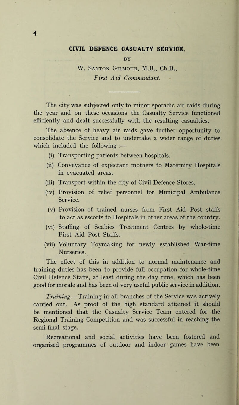 CIVIL DEFENCE CASUALTY SERVICE. BY W. Santon Gilmour, M.B., Ch.B., First Aid Commandant. The city was subjected only to minor sporadic air raids during the year and on these occasions the Casualty Service functioned efficiently and dealt successfully with the resulting casualties. The absence of heavy air raids gave further opportunity to consolidate the Service and to undertake a wider range of duties which included the following :— (i) Transporting patients between hospitals. (ii) Conveyance of expectant mothers to Maternity Hospitals in evacuated areas. (iii) Transport within the city of Civil Defence Stores. (iv) Provision of relief personnel for Municipal Ambulance Service. (v) Provision of trained nurses from First Aid Post staffs to act as escorts to Hospitals in other areas of the country. (vi) Staffing of Scabies Treatment Centres by whole-time First Aid Post Staffs. (vii) Voluntary Toymaking for newly established War-time Nurseries. The effect of this in addition to normal maintenance and training duties has been to provide full occupation for whole-time Civil Defence Staffs, at least during the day time, which has been good for morale and has been of very useful public service in addition. Training.—Training in all branches of the Service was actively carried out. As proof of the high standard attained it should be mentioned that the Casualty Service Team entered for the Regional Training Competition and was successful in reaching the semi-final stage. Recreational and social activities have been fostered and organised programmes of outdoor and indoor games have been