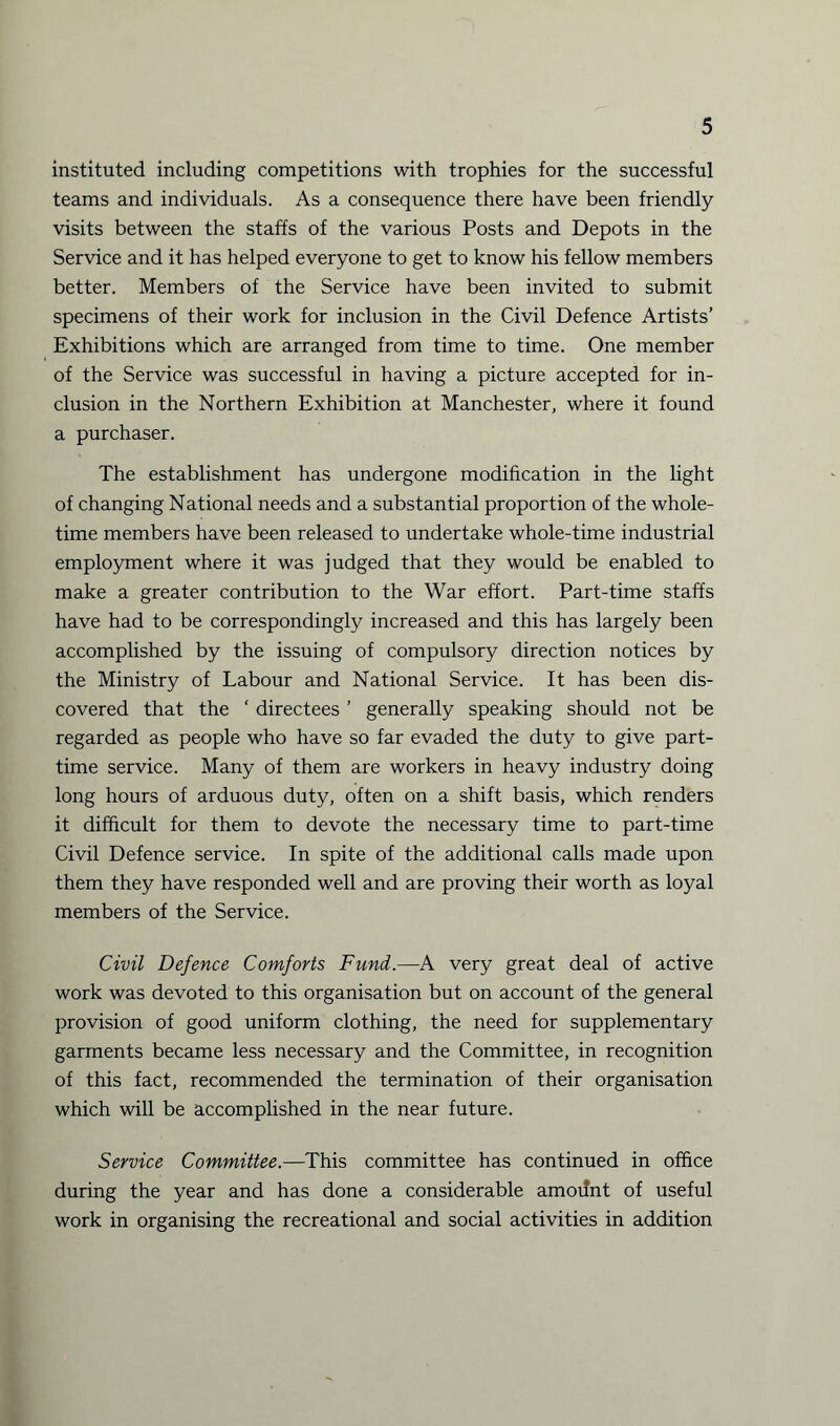 instituted including competitions with trophies for the successful teams and individuals. As a consequence there have been friendly visits between the staffs of the various Posts and Depots in the Service and it has helped everyone to get to know his fellow members better. Members of the Service have been invited to submit specimens of their work for inclusion in the Civil Defence Artists’ Exhibitions which are arranged from time to time. One member of the Service was successful in having a picture accepted for in¬ clusion in the Northern Exhibition at Manchester, where it found a purchaser. The establishment has undergone modification in the light of changing National needs and a substantial proportion of the whole¬ time members have been released to undertake whole-time industrial employment where it was judged that they would be enabled to make a greater contribution to the War effort. Part-time staffs have had to be correspondingly increased and this has largely been accomplished by the issuing of compulsory direction notices by the Ministry of Labour and National Service. It has been dis¬ covered that the ‘ directees ’ generally speaking should not be regarded as people who have so far evaded the duty to give part- time service. Many of them are workers in heavy industry doing long hours of arduous duty, often on a shift basis, which renders it difficult for them to devote the necessary time to part-time Civil Defence service. In spite of the additional calls made upon them they have responded well and are proving their worth as loyal members of the Service. Civil Defence Comforts Fund.—A very great deal of active work was devoted to this organisation but on account of the general provision of good uniform clothing, the need for supplementary garments became less necessary and the Committee, in recognition of this fact, recommended the termination of their organisation which will be accomplished in the near future. Service Committee.—This committee has continued in office during the year and has done a considerable amount of useful work in organising the recreational and social activities in addition