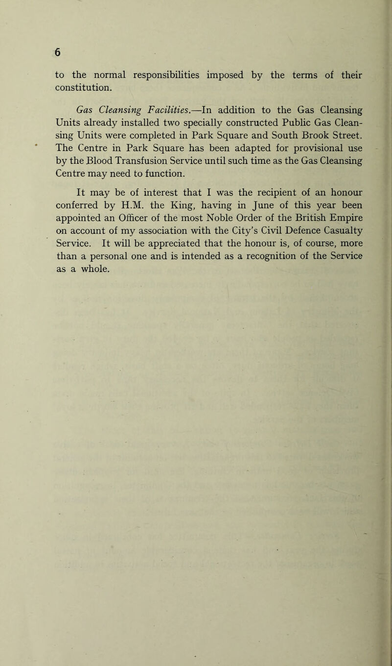 to the normal responsibilities imposed by the terms of their constitution. Gas Cleansing Facilities.—In addition to the Gas Cleansing Units already installed two specially constructed Public Gas Clean¬ sing Units were completed in Park Square and South Brook Street. The Centre in Park Square has been adapted for provisional use by the Blood Transfusion Service until such time as the Gas Cleansing Centre may need to function. It may be of interest that I was the recipient of an honour conferred by H.M. the King, having in June of this year been appointed an Officer of the most Noble Order of the British Empire on account of my association with the City’s Civil Defence Casualty Service. It will be appreciated that the honour is, of course, more than a personal one and is intended as a recognition of the Service as a whole.