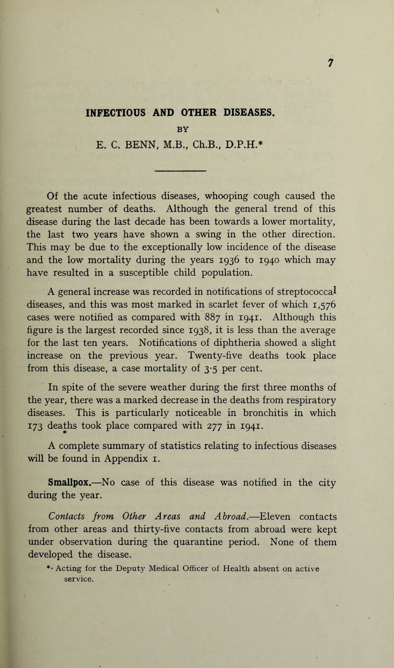 INFECTIOUS AND OTHER DISEASES. BY E. C. BENN, M.B., Ch.B., D.P.H.* Of the acute infectious diseases, whooping cough caused the greatest number of deaths. Although the general trend of this disease during the last decade has been towards a lower mortality, the last two years have shown a swing in the other direction. This may be due to the exceptionally low incidence of the disease and the low mortality during the years 1936 to 1940 which may have resulted in a susceptible child population. A general increase was recorded in notifications of streptococcal diseases, and this was most marked in scarlet fever of which 1,576 cases were notified as compared with 887 in 1941. Although this figure is the largest recorded since 1938, it is less than the average for the last ten years. Notifications of diphtheria showed a slight increase on the previous year. Twenty-five deaths took place from this disease, a case mortality of 3-5 per cent. In spite of the severe weather during the first three months of the year, there was a marked decrease in the deaths from respiratory diseases. This is particularly noticeable in bronchitis in which 173 deaths took place compared with 277 in 1941. A complete summary of statistics relating to infectious diseases will be found in Appendix 1. Smallpox.—No case of this disease was notified in the city during the year. Contacts from Other Areas and Abroad.—Eleven contacts from other areas and thirty-five contacts from abroad were kept under observation during the quarantine period. None of them developed the disease. *• Acting for the Deputy Medical Officer of Health absent on active service.