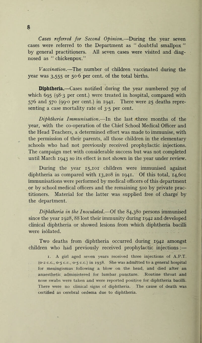 Cases referred for Second Opinion.—During the year seven cases were referred to the Department as “ doubtful smallpox ” by general practitioners. All seven cases were visited and diag¬ nosed as “ chickenpox.” Vaccination.—The number of children vaccinated during the year was 3,555 or 50-6 per cent, of the total births. Diphtheria.—Cases notified during the year numbered 707 of which 695 (98-3 per cent.) were treated in hospital, compared with 576 and 570 (99-0 per cent.) in 1941. There were 25 deaths repre¬ senting a case mortality rate of 3-5 per cent. Diphtheria Immunisation.—In the last .>three months of the year, with the co-operation of the Chief School Medical Officer and the Head Teachers, a determined effort was made to immunise, with the permission of their parents, all those children in the elementary schools who had not previously received prophylactic injections. The campaign met with considerable success but was not completed until March 1943 so its effect is not shown in the year under review. During the year 15,101 children were immunised against diphtheria as compared with 13,208 in 1941. Of this total, 14,601 immunisations were performed by medical officers of this department or by school medical officers and the remaining 500 by private prac¬ titioners. Material for the latter was supplied free of charge by the department. Diphtheria in the Inoculated.—Of the 84,380 persons immunised since the year 1928, 88 lost their immunity during 1942 and developed clinical diphtheria or showed lesions from which diphtheria bacilli were isolated. Two deaths from diphtheria occurred during 1942 amongst children who had previously received prophylactic injections :— 1. A girl aged seven years received three injections of A.P.T. (0*2 c.c., 0-5 c.c., 0-5 c.c.) in 1938. She was admitted to a general hospital for meningismus following a blow on the head, and died after an anaesthetic administered for lumbar puncture. Routine throat and nose swabs were taken and were reported positive for diphtheria bacilli. There were no clinical signs of diphtheria. The cause of death was certified as cerebral oedema due to diphtheria.