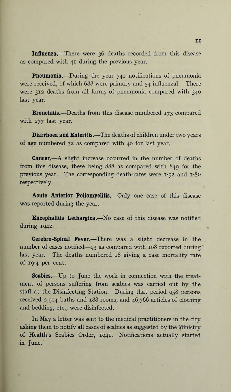 Influenza.—There were 36 deaths recorded from this disease as compared with 41 during the previous year. Pneumonia.—During the year 742 notifications of pneumonia were received, of which 688 were primary and 54 influenzal. There were 312 deaths from all forms of pneumonia compared with 340 last year. Bronchitis.—Deaths from this disease numbered 173 compared with 277 last year. Diarrhoea and Enteritis.—The deaths of children under two years of age numbered 32 as compared with 40 for last year. Cancer.—A slight increase occurred in the number of deaths from this disease, these being 888 as compared with 849 for the previous year. The corresponding death-rates were 1-92 and i-8o respectively. Acute Anterior Poliomyelitis.—Only one case of this disease was reported during the year. Encephalitis Lethargica.—No case of this disease was notified during 1942. Cerebro-Spinal Fever.—There was a slight decrease in the number of cases notified—93 as compared with 108 reported during last year. The deaths numbered 18 giving a case mortality rate of 19-4 per cent. Scabies.—Up to June the work in connection with the treat¬ ment of persons suffering from scabies was carried out by the staff at the Disinfecting Station. During that period 958 persons received 2,904 baths and 188 rooms, and 46,766 articles of clothing and bedding, etc., were disinfected. In May a letter was sent to the medical practitioners in the city asking them to notify all cases of scabies as suggested by the Ministry of Health’s Scabies Order, 1941. Notifications actually started in June.