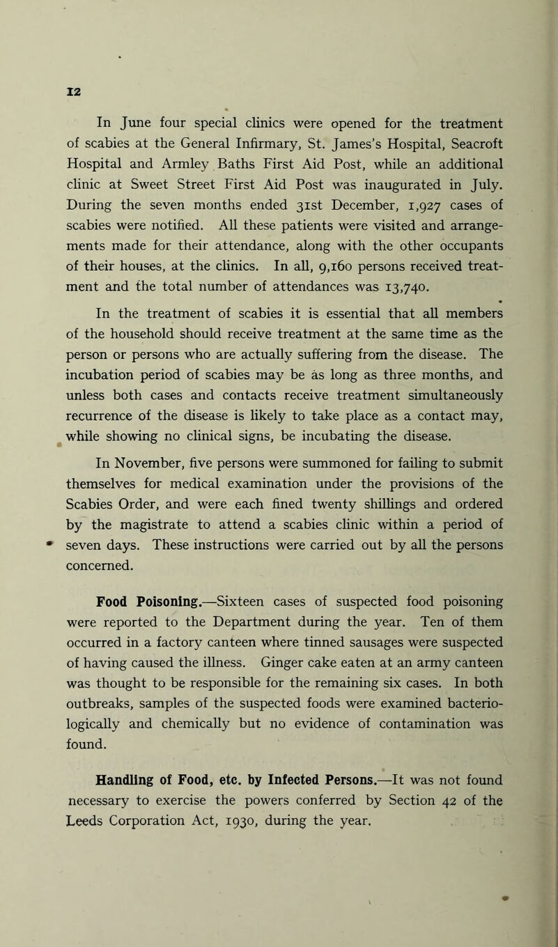 In June four special clinics were opened for the treatment of scabies at the General Infirmary, St. James’s Hospital, Seacroft Hospital and Armley Baths First Aid Post, while an additional clinic at Sweet Street First Aid Post was inaugurated in July. During the seven months ended 31st December, 1,927 cases of scabies were notified. All these patients were visited and arrange¬ ments made for their attendance, along with the other occupants of their houses, at the clinics. In all, 9,160 persons received treat¬ ment and the total number of attendances was 13,740. In the treatment of scabies it is essential that all members of the household should receive treatment at the same time as the person or persons who are actually suffering from the disease. The incubation period of scabies may be as long as three months, and unless both cases and contacts receive treatment simultaneously recurrence of the disease is likely to take place as a contact may, while showing no clinical signs, be incubating the disease. In November, five persons were summoned for failing to submit themselves for medical examination under the provisions of the Scabies Order, and were each fined twenty shillings and ordered by the magistrate to attend a scabies clinic within a period of • seven days. These instructions were carried out by all the persons concerned. Food Poisoning.—Sixteen cases of suspected food poisoning were reported to the Department during the year. Ten of them occurred in a factory canteen where tinned sausages were suspected of having caused the illness. Ginger cake eaten at an army canteen was thought to be responsible for the remaining six cases. In both outbreaks, samples of the suspected foods were examined bacterio- logically and chemically but no evidence of contamination was found. Handling of Food, etc. by Infected Persons.—It was not found necessary to exercise the powers conferred by Section 42 of the Leeds Corporation Act, 1930, during the year.