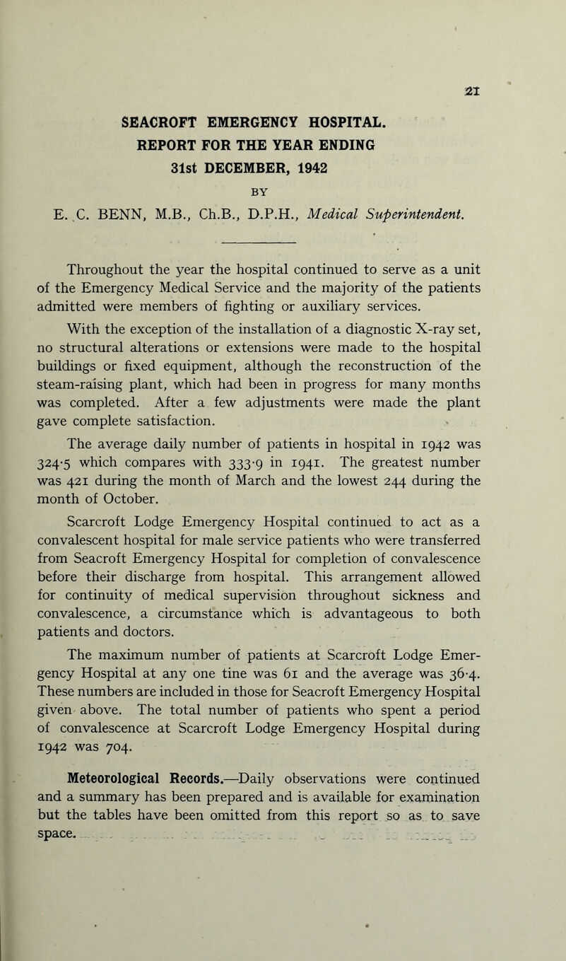 SEACROFT EMERGENCY HOSPITAL. REPORT FOR THE YEAR ENDING 31st DECEMBER, 1942 BY E. C. BENN, M.B., Ch.B., D.P.H., Medical Superintendent. Throughout the year the hospital continued to serve as a unit of the Emergency Medical Service and the majority of the patients admitted were members of fighting or auxiliary services. With the exception of the installation of a diagnostic X-ray set, no structural alterations or extensions were made to the hospital buildings or fixed equipment, although the reconstruction of the steam-raising plant, which had been in progress for many months was completed. After a few adjustments were made the plant gave complete satisfaction. The average daily number of patients in hospital in 1942 was 324-5 which compares with 333-9 in 1941. The greatest number was 421 during the month of March and the lowest 244 during the month of October. Scarcroft Lodge Emergency Hospital continued to act as a convalescent hospital for male service patients who were transferred from Seacroft Emergency Hospital for completion of convalescence before their discharge from hospital. This arrangement allowed for continuity of medical supervision throughout sickness and convalescence, a circumstance which is advantageous to both patients and doctors. The maximum number of patients at Scarcroft Lodge Emer¬ gency Hospital at any one tine was 61 and the average was 36-4. These numbers are included in those for Seacroft Emergency Hospital given above. The total number of patients who spent a period of convalescence at Scarcroft Lodge Emergency Hospital during 1942 was 704. Meteorological Records.—Daily observations were continued and a summary has been prepared and is available for examination but the tables have been omitted from this report so as to save space.