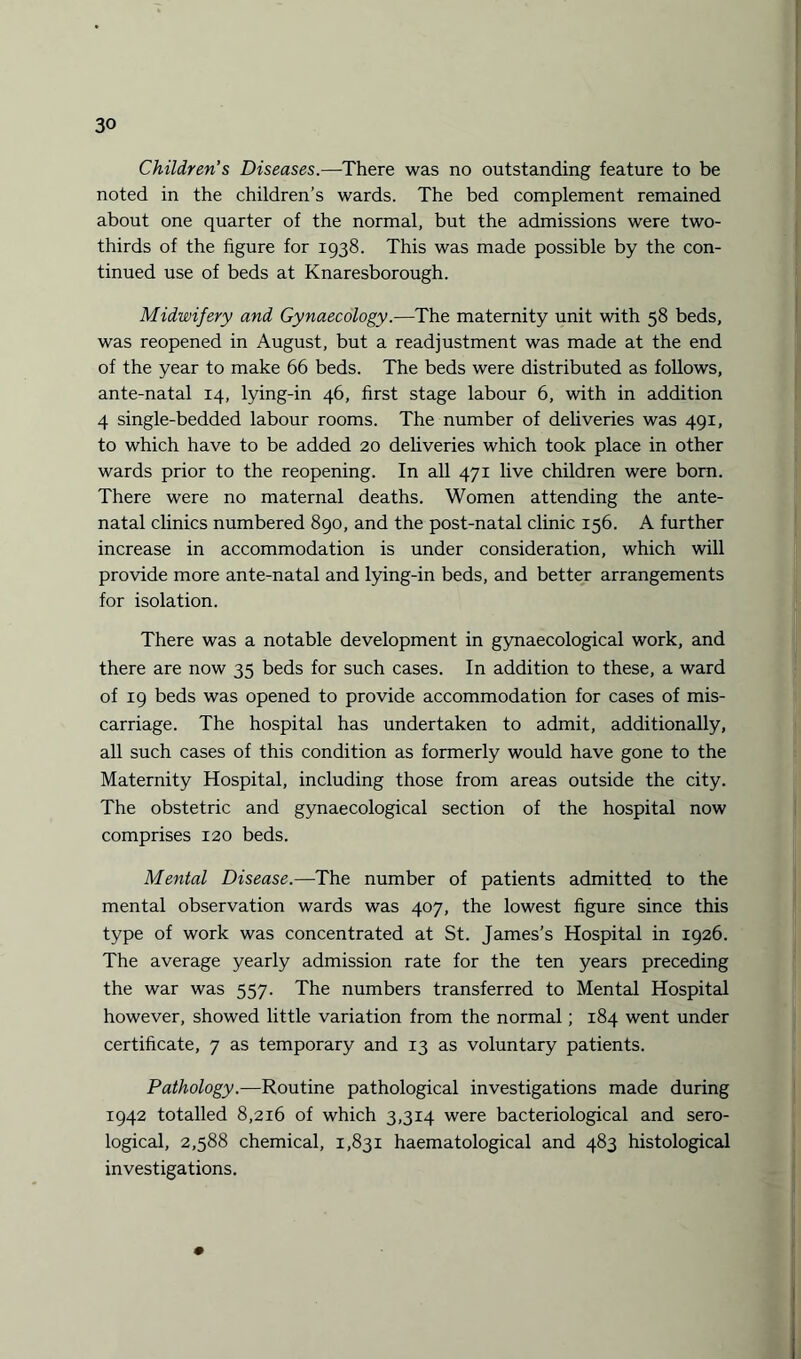 Children’s Diseases.—There was no outstanding feature to be noted in the children’s wards. The bed complement remained about one quarter of the normal, but the admissions were two- thirds of the figure for 1938. This was made possible by the con¬ tinued use of beds at Knaresborough. Midwifery and Gynaecology.—The maternity unit with 58 beds, was reopened in August, but a readjustment was made at the end of the year to make 66 beds. The beds were distributed as follows, ante-natal 14, lying-in 46, first stage labour 6, with in addition 4 single-bedded labour rooms. The number of deliveries was 491, to which have to be added 20 deliveries which took place in other wards prior to the reopening. In all 471 live children were born. There were no maternal deaths. Women attending the ante¬ natal clinics numbered 890, and the post-natal clinic 156. A further increase in accommodation is under consideration, which will provide more ante-natal and lying-in beds, and better arrangements for isolation. There was a notable development in gynaecological work, and there are now 35 beds for such cases. In addition to these, a ward of 19 beds was opened to provide accommodation for cases of mis¬ carriage. The hospital has undertaken to admit, additionally, all such cases of this condition as formerly would have gone to the Maternity Hospital, including those from areas outside the city. The obstetric and gynaecological section of the hospital now comprises 120 beds. Mental Disease.—The number of patients admitted to the mental observation wards was 407, the lowest figure since this type of work was concentrated at St. James’s Hospital in 1926. The average yearly admission rate for the ten years preceding the war was 557. The numbers transferred to Mental Hospital however, showed little variation from the normal; 184 went under certificate, 7 as temporary and 13 as voluntary patients. Pathology.—Routine pathological investigations made during 1942 totalled 8,216 of which 3,314 were bacteriological and sero¬ logical, 2,588 chemical, 1,831 haematological and 483 histological investigations.