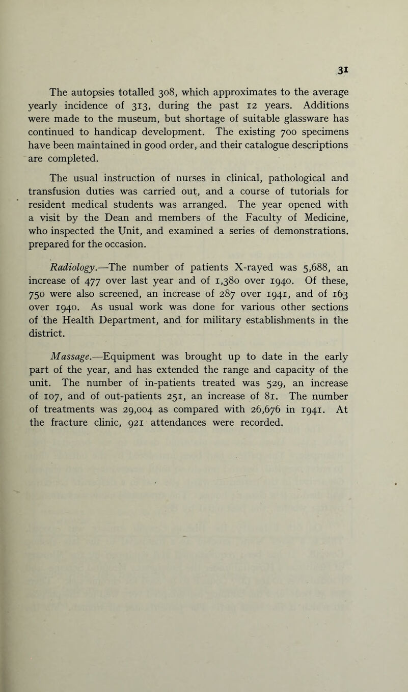 The autopsies totalled 308, which approximates to the average yearly incidence of 313, during the past 12 years. Additions were made to the museum, but shortage of suitable glassware has continued to handicap development. The existing 700 specimens have been maintained in good order, and their catalogue descriptions are completed. The usual instruction of nurses in clinical, pathological and transfusion duties was carried out, and a course of tutorials for resident medical students was arranged. The year opened with a visit by the Dean and members of the Faculty of Medicine, who inspected the Unit, and examined a series of demonstrations, prepared for the occasion. Radiology.—The number of patients X-rayed was 5,688, an increase of 477 over last year and of 1,380 over 1940. Of these, 750 were also screened, an increase of 287 over 1941, and of 163 over 1940. As usual work was done for various other sections of the Health Department, and for military establishments in the district. Massage.—Equipment was brought up to date in the early part of the year, and has extended the range and capacity of the unit. The number of in-patients treated was 529, an increase of 107, and of out-patients 251, an increase of 81. The number of treatments was 29,004 as compared with 26,676 in 1941. At the fracture clinic, 921 attendances were recorded.