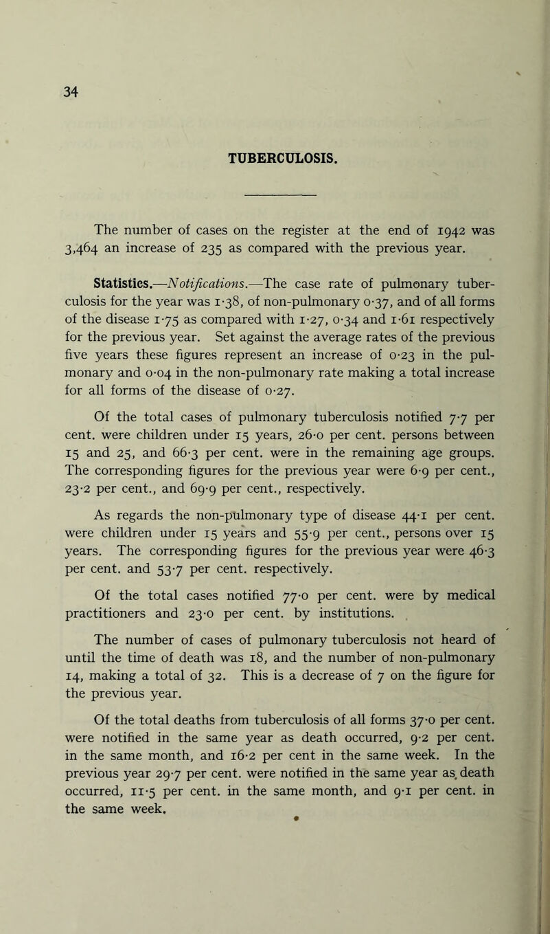 TUBERCULOSIS. The number of cases on the register at the end of 1942 was 3,464 an increase of 235 as compared with the previous year. Statistics.—Notifications.—The case rate of pulmonary tuber¬ culosis for the year was 1-38, of non-pulmonary 0-37, and of all forms of the disease 175 as compared with 1-27, 0-34 and i-6i respectively for the previous year. Set against the average rates of the previous five years these figures represent an increase of 0-23 in the pul¬ monary and 0-04 in the non-pulmonary rate making a total increase for all forms of the disease of 0-27. Of the total cases of pulmonary tuberculosis notified 77 per cent, were children under 15 years, 26-0 per cent, persons between 15 and 25, and 66-3 per cent, were in the remaining age groups. The corresponding figures for the previous year were 6-9 per cent., 23-2 per cent., and 69-9 per cent., respectively. As regards the non-pulmonary type of disease 44-1 per cent, were children under 15 years and 55-9 per cent., persons over 15 years. The corresponding figures for the previous year were 46-3 per cent, and 537 per cent, respectively. Of the total cases notified 77-0 per cent, were by medical practitioners and 23-0 per cent, by institutions. The number of cases of pulmonary tuberculosis not heard of until the time of death was 18, and the number of non-pulmonary 14, making a total of 32. This is a decrease of 7 on the figure for the previous year. Of the total deaths from tuberculosis of all forms 37-0 per cent, were notified in the same year as death occurred, 9-2 per cent, in the same month, and 16-2 per cent in the same week. In the previous year 297 per cent, were notified in the same year as death occurred, 11-5 per cent, in the same month, and 9-1 per cent, in the same week.