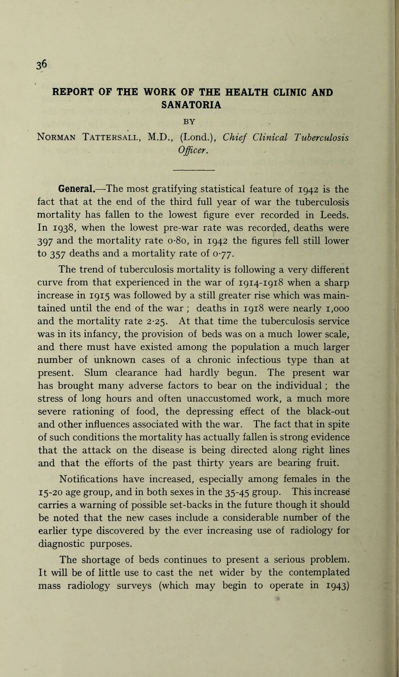 REPORT OF THE WORK OF THE HEALTH CLINIC AND SANATORIA BY Norman Tattersall, M.D., (Lond.), Chief Clinical Tuberculosis Officer. General.—The most gratifying statistical feature of 1942 is the fact that at the end of the third full year of war the tuberculosis mortality has fallen to the lowest figure ever recorded in Leeds. In 1938, when the lowest pre-war rate was recorded, deaths were 397 and the mortality rate o-8o, in 1942 the figures fell still lower to 357 deaths and a mortality rate of 0-77. The trend of tuberculosis mortality is following a very different curve from that experienced in the war of 1914-1918 when a sharp increase in 1915 was followed by a still greater rise which was main¬ tained until the end of the war ; deaths in 1918 were nearly 1,000 and the mortality rate 2-25. At that time the tuberculosis service was in its infancy, the provision of beds was on a much lower scale, and there must have existed among the population a much larger number of unknown cases of a chronic infectious type than at present. Slum clearance had hardly begun. The present war has brought many adverse factors to bear on the individual; the stress of long hours and often unaccustomed work, a much more severe rationing of food, the depressing effect of the black-out and other influences associated with the war. The fact that in spite of such conditions the mortality has actually fallen is strong evidence that the attack on the disease is being directed along right lines and that the efforts of the past thirty years are bearing fruit. Notifications have increased, especially among females in the 15-20 age group, and in both sexes in the 35-45 group. This increase carries a warning of possible set-backs in the future though it should be noted that the new cases include a considerable number of the earlier type discovered by the ever increasing use of radiology for diagnostic purposes. The shortage of beds continues to present a serious problem. It will be of little use to cast the net wider by the contemplated mass radiology surveys (which may begin to operate in 1943)