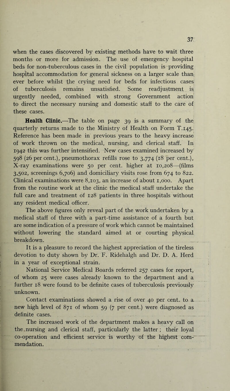 when the cases discovered by existing methods have to wait three months or more for admission. The use of emergency hospital beds for non-tubereulous cases in the civil population is providing hospital accommodation for general sickness on a larger scale than ever before whilst the crying need for beds for infectious cases of tuberculosis remains unsatisfied. Some readjustment is urgently needed, combined with strong Government action to direct the necessary nursing and domestic staff to the care of these cases. Health Clinic.—-The table on page 39 is a summary of the quarterly returns made to the Ministry of Health on Form T.145. Reference has been made in previous years to the heavy increase of work thrown on the medical, nursing, and clerical staff. In 1942 this was further intensified. New cases examined increased by 598 (26 percent.), pneumothorax refills rose to 3,774 (18 per cent.), X-ray examinations were 50 per cent, higher at 10,208—(films 3,502, screenings 6,706) and domiciliary visits rose from 674 to 822. Clinical examinations were 8,103, an increase of about 1,000. Apart from the routine work at the clinic the medical staff undertake the full care and treatment of 128 patients in three hospitals without any resident medical officer. The above figures only reveal part of the work undertaken by a medical staff of three with a part-time assistance of a fourth but are some indication of a pressure of work which cannot be maintained without lowering the standard aimed at or courting physical breakdown. It is a pleasure to record the highest appreciation of the tireless devotion to duty shown by Dr. F. Ridehalgh and Dr. D. A. Herd in a year of exceptional strain. National Service Medical Boards referred 257 cases for report, of whom 25 were cases already known to the department and a further 18 were found to be definite cases of tuberculosis previously unknown. Contact examinations showed a rise of over 40 per cent, to a, new high level of 871 of whom 59 (7 per cent.) were diagnosed as definite cases. . . . . .... The increased work of the department makes a heavy call on the nursing and clerical staff, particularly the latter ; their loyal co-operation and efficient service is worthy of the highest com--' mendation.