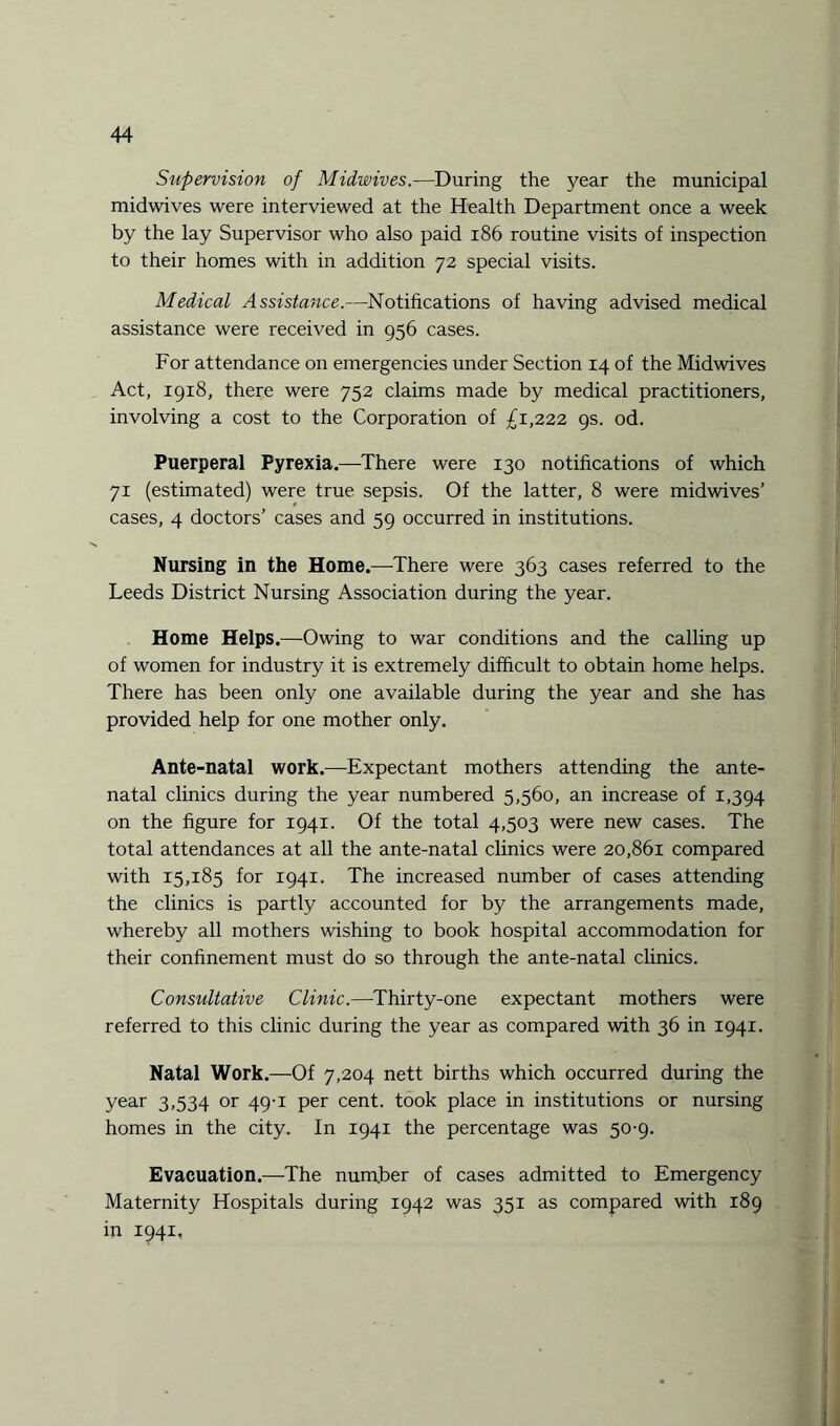 Supervision of Midwives.—During the year the municipal midwives were interviewed at the Health Department once a week by the lay Supervisor who also paid 186 routine visits of inspection to their homes with in addition 72 special visits. Medical Assistance.—Notifications of having advised medical assistance were received in 956 cases. For attendance on emergencies under Section 14 of the Midwives Act, 1918, there were 752 claims made by medical practitioners, involving a cost to the Corporation of £1,222 9s. od. Puerperal Pyrexia.—There were 130 notifications of which 71 (estimated) were true sepsis. Of the latter, 8 were midwives’ cases, 4 doctors’ cases and 59 occurred in institutions. Nursing in the Home.—There were 363 cases referred to the Leeds District Nursing Association during the year. Home Helps.—Owing to war conditions and the calling up of women for industry it is extremely difficult to obtain home helps. There has been only one available during the year and she has provided help for one mother only. Ante-natal work.—Expectant mothers attending the ante¬ natal clinics during the year numbered 5,560, an increase of 1,394 on the figure for 1941. Of the total 4,503 were new cases. The total attendances at all the ante-natal clinics were 20,861 compared with 15,185 for 1941. The increased number of cases attending the clinics is partly accounted for by the arrangements made, whereby all mothers wishing to book hospital accommodation for their confinement must do so through the ante-natal clinics. Consultative Clinic.—Thirty-one expectant mothers were referred to this clinic during the year as compared with 36 in 1941. Natal Work.—Of 7,204 nett births which occurred during the year 3,534 or 49-1 per cent, took place in institutions or nursing homes in the city. In 1941 the percentage was 50-9. Evacuation.—The number of cases admitted to Emergency Maternity Hospitals during 1942 was 351 as compared with 189 in 1941,