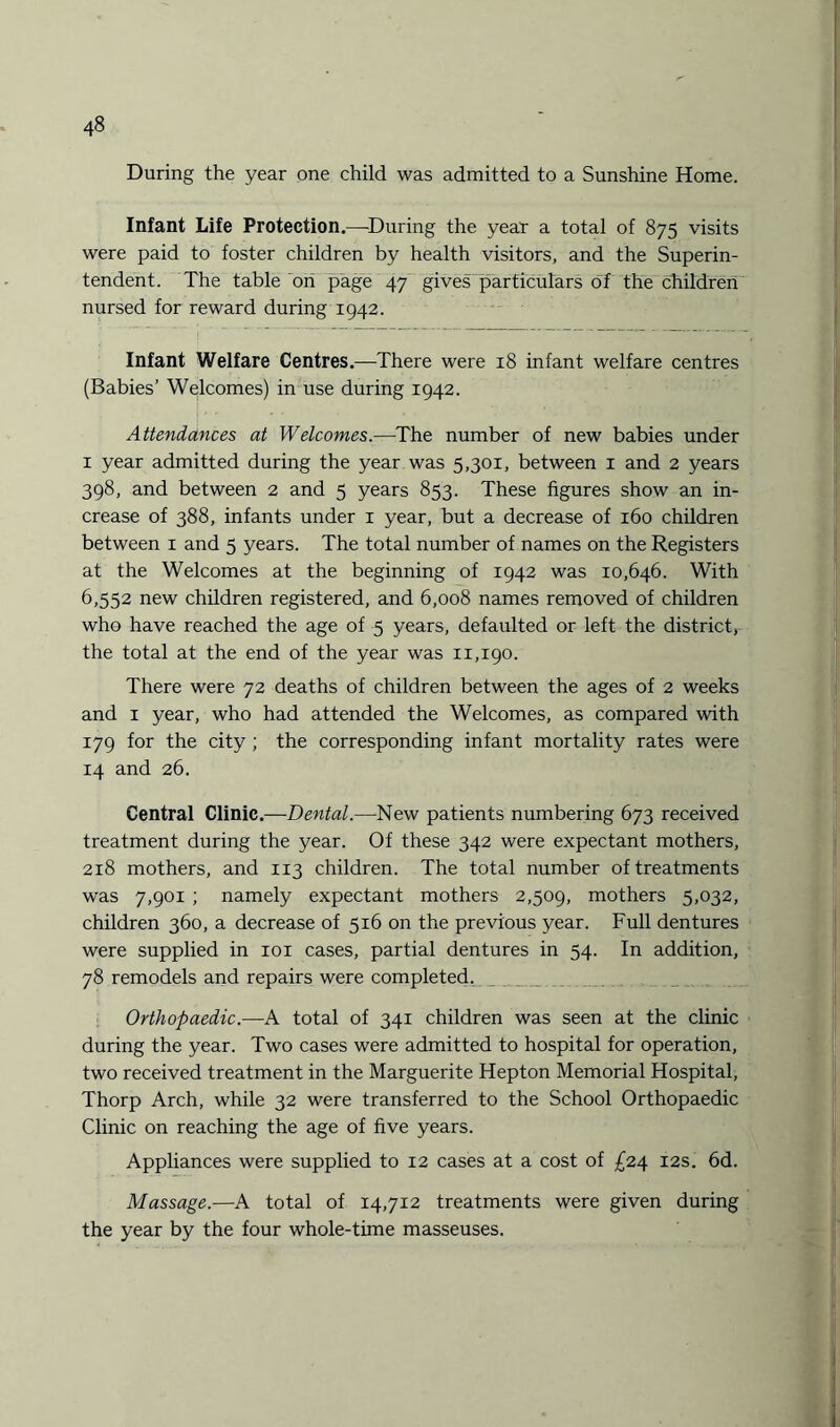During the year one child was admitted to a Sunshine Home. Infant Life Protection.—During the year a total of 875 visits were paid to foster children by health visitors, and the Superin¬ tendent. The table on page 47 gives particulars of the children nursed for reward during 1942. Infant Welfare Centres.—There were 18 infant welfare centres (Babies’ Welcomes) in use during 1942. Attendances at Welcomes.—The number of new babies under 1 year admitted during the year was 5,301, between 1 and 2 years 398, and between 2 and 5 years 853. These figures show an in¬ crease of 388, infants under 1 year, but a decrease of 160 children between 1 and 5 years. The total number of names on the Registers at the Welcomes at the beginning of 1942 was 10,646. With 6,552 new children registered, and 6,008 names removed of children who have reached the age of 5 years, defaulted or left the district, the total at the end of the year was 11,190. There were 72 deaths of children between the ages of 2 weeks and 1 year, who had attended the Welcomes, as compared with 179 for the city ; the corresponding infant mortality rates were 14 and 26. Central Clinic.—Dental.—New patients numbering 673 received treatment during the year. Of these 342 were expectant mothers, 218 mothers, and 113 children. The total number of treatments was 7,901 ; namely expectant mothers 2,509, mothers 5,032, children 360, a decrease of 516 on the previous year. Full dentures were supplied in 101 cases, partial dentures in 54. In addition, 78 remodels and repairs were completed. Orthopaedic.—A total of 341 children was seen at the clinic during the year. Two cases were admitted to hospital for operation, two received treatment in the Marguerite Hepton Memorial Hospital, Thorp Arch, while 32 were transferred to the School Orthopaedic Clinic on reaching the age of five years. Appliances were supplied to 12 cases at a cost of £24 12s. 6d. Massage.—A total of 14,712 treatments were given during the year by the four whole-time masseuses.