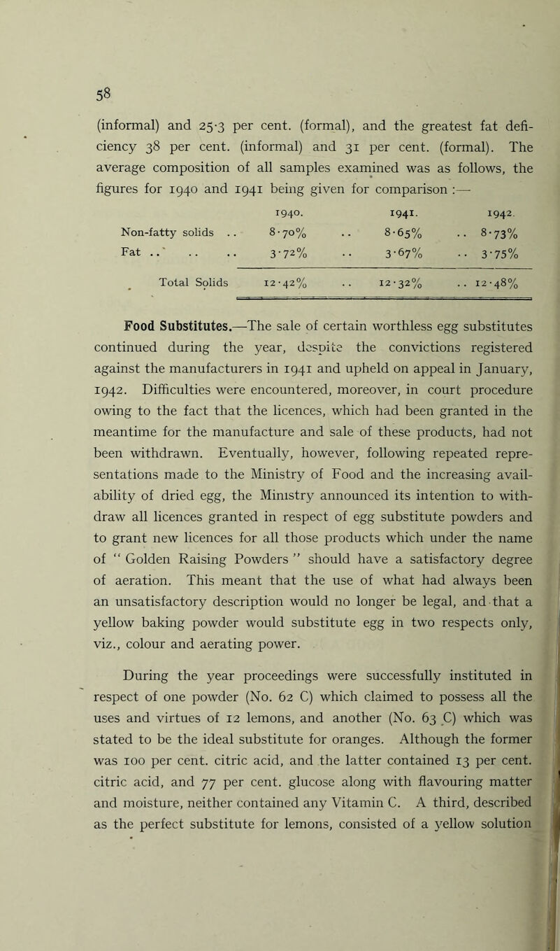 (informal) and 25-3 per cent, (formal), and the greatest fat defi¬ ciency 38 per cent, (informal) and 31 per cent, (formal). The average composition of all samples examined was as follows, the figures for 1940 and 1941 being given for comparison :— 1940. 1941. 1942 Non-fatty solids .. 8-70% .. 8-65% .. 8-73% Fat .. .. 3-72% •• 3-67% • • 3-75% Total Solids 12-42% .. 12-32% .. 12-48% Food Substitutes.—The sale of certain worthless egg substitutes continued during the year, despite the convictions registered against the manufacturers in 1941 and upheld on appeal in January, 1942. Difficulties were encountered, moreover, in court procedure owing to the fact that the licences, which had been granted in the meantime for the manufacture and sale of these products, had not been withdrawn. Eventually, however, following repeated repre¬ sentations made to the Ministry of Food and the increasing avail¬ ability of dried egg, the Ministry announced its intention to with¬ draw all licences granted in respect of egg substitute powders and to grant new licences for all those products which under the name of “ Golden Raising Powders ” should have a satisfactory degree of aeration. This meant that the use of what had always been an unsatisfactory description would no longer be legal, and that a yellow baking powder would substitute egg in two respects only, viz., colour and aerating power. During the year proceedings were successfully instituted in respect of one powder (No. 62 C) which claimed to possess all the uses and virtues of 12 lemons, and another (No. 63 C) which was stated to be the ideal substitute for oranges. Although the former was 100 per cent, citric acid, and the latter contained 13 per cent, citric acid, and 77 per cent, glucose along with flavouring matter and moisture, neither contained any Vitamin C. A third, described as the perfect substitute for lemons, consisted of a yellow solution