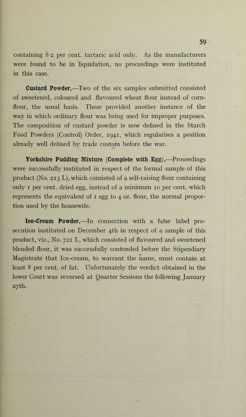 containing 8-2 per cent, tartaric acid only. As the manufacturers were found to be in liquidation, no proceedings were instituted in this case. Custard Powder.—Two of the six samples submitted consisted of sweetened, coloured and flavoured wheat flour instead of corn¬ flour, the usual basis. These provided another instance of the way in which ordinary flour was being used for improper purposes. The composition of custard powder is now defined in the Starch Food Powders (Control) Order, 1941, which regularises a position already well defined by trade custom before the war. Yorkshire Pudding Mixture (Complete with Egg).—Proceedings were successfully instituted in respect of the formal sample of this product (No. 213 L), which consisted of a self-raising flour containing only 1 per cent, dried egg, instead of a minimum 10 per cent, which represents the equivalent of 1 egg to 4 oz. flour, the normal propor¬ tion used by the housewife. Ice-Cream Powder.—In connection with a false label pro¬ secution instituted on December 4th in respect of a sample of this product, viz., No. 721 L, which consisted of flavoured and sweetened blended flour, it was successfully contended before the Stipendiary Magistrate that Ice-cream, to warrant the name, must contain at least 8 per cent, of fat. Unfortunately the verdict obtained in the lower Court was reversed at Quarter Sessions the following January 27th.