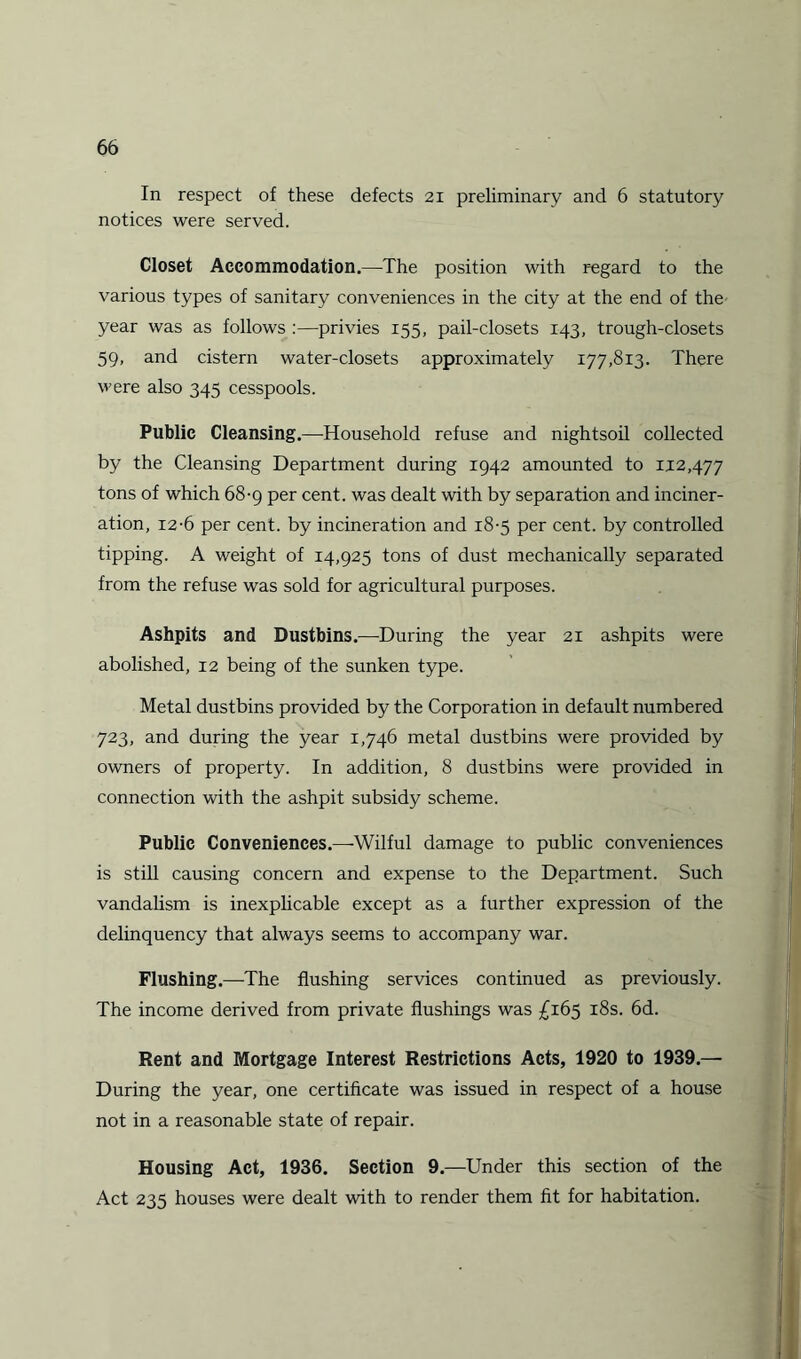 In respect of these defects 21 preliminary and 6 statutory notices were served. Closet Accommodation.—The position with regard to the various types of sanitary conveniences in the city at the end of the year was as follows :—privies 155, pail-closets 143, trough-closets 59, and cistern water-closets approximately 177,813. There were also 345 cesspools. Public Cleansing.—Household refuse and nightsoil collected by the Cleansing Department during 1942 amounted to 112,477 tons of which 68-9 per cent, was dealt with by separation and inciner¬ ation, 12-6 per cent, by incineration and 18-5 per cent, by controlled tipping. A weight of 14,925 tons of dust mechanically separated from the refuse was sold for agricultural purposes. Ashpits and Dustbins.—During the year 21 ashpits were abolished, 12 being of the sunken type. Metal dustbins provided by the Corporation in default numbered 723, and during the year 1,746 metal dustbins were provided by owners of property. In addition, 8 dustbins were provided in connection with the ashpit subsidy scheme. Public Conveniences.—Wilful damage to public conveniences is still causing concern and expense to the Department. Such vandalism is inexplicable except as a further expression of the delinquency that always seems to accompany war. Flushing.—The flushing services continued as previously. The income derived from private flushings was £165 18s. 6d. Rent and Mortgage Interest Restrictions Acts, 1920 to 1939.— During the year, one certificate was issued in respect of a house not in a reasonable state of repair. Housing Act, 1936. Section 9.—Under this section of the Act 235 houses were dealt with to render them fit for habitation.