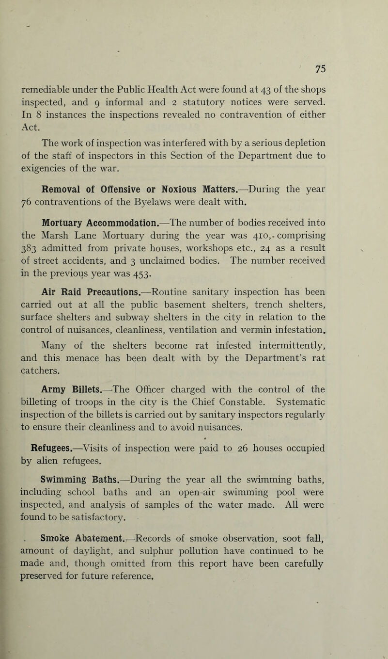 remediable under the Public Health Act were found at 43 of the shops inspected, and 9 informal and 2 statutory notices were served. In 8 instances the inspections revealed no contravention of either Act. The work of inspection was interfered with by a serious depletion of the staff of inspectors in this Section of the Department due to exigencies of the war. Removal of Offensive or Noxious Matters.—During the year 76 contraventions of the Byelaws were dealt with. Mortuary Accommodation.—The number of bodies received into the Marsh Lane Mortuary during the year was 410,-comprising 383 admitted from private houses, workshops etc., 24 as a result of street accidents, and 3 unclaimed bodies. The number received in the previous year was 453. Air Raid Precautions.—Routine sanitary inspection has been carried out at all the public basement shelters, trench shelters, surface shelters and subway shelters in the city in relation to the control of nuisances, cleanliness, ventilation and vermin infestation. Many of the shelters become rat infested intermittently, and this menace has been dealt with by the Department’s rat catchers. Army Billets.—-The Officer charged with the control of the billeting of troops in the city is the Chief Constable. Systematic inspection of the billets is carried out by sanitary inspectors regularly to ensure their cleanliness and to avoid nuisances. Refugees.—Visits of inspection were paid to 26 houses occupied by alien refugees. Swimming Baths.—During the year all the swimming baths, including school baths and an open-air swimming pool were inspected, and analysis of samples of the water made. All were found to be satisfactory. Smoke Abatement.^-Records of smoke observation, soot fall, amount of daylight, and sulphur pollution have continued to be made and, though omitted from this report have been carefully preserved for future reference.