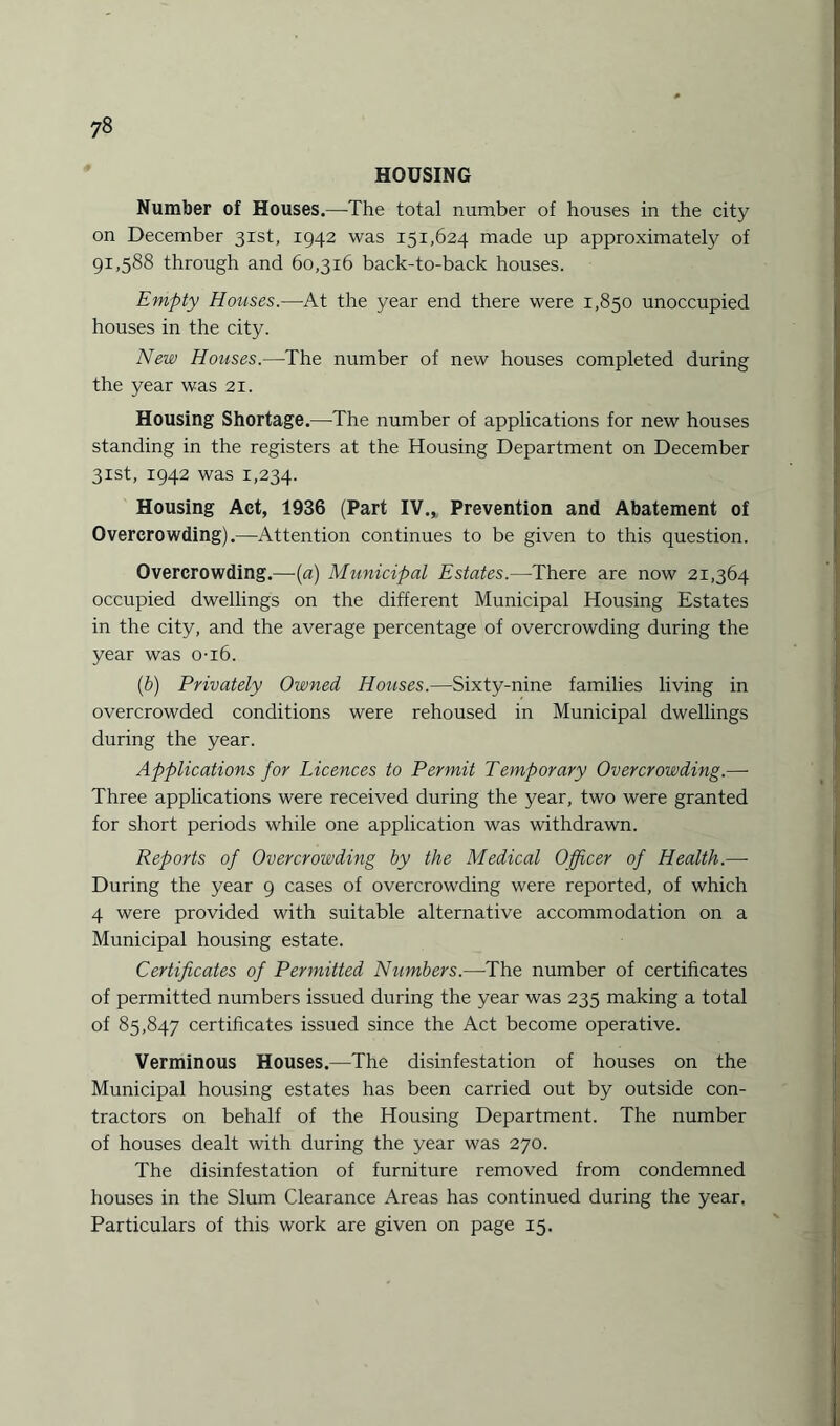 HOUSING Number of Houses.—The total number of houses in the city on December 31st, 1942 was 151,624 made up approximately of 91,588 through and 60,316 back-to-back houses. Empty Houses.—At the year end there were 1,850 unoccupied houses in the city. New Houses.—The number of new houses completed during the year was 21. Housing Shortage.—The number of applications for new houses standing in the registers at the Housing Department on December 31st, 1942 was 1,234. Housing Act, 1936 (Part IV., Prevention and Abatement of Overcrowding).—Attention continues to be given to this question. Overcrowding.—(a) Municipal Estates.—There are now 21,364 occupied dwellings on the different Municipal Housing Estates in the city, and the average percentage of overcrowding during the year was o-x6. (b) Privately Owned Houses.—Sixty-nine families living in overcrowded conditions were rehoused in Municipal dwellings during the year. Applications for Licences to Permit Temporary Overcrowding.— Three applications were received during the year, two were granted for short periods while one application was withdrawn. Reports of Overcrowding by the Medical Officer of Health.— During the year 9 cases of overcrowding were reported, of which 4 were provided with suitable alternative accommodation on a Municipal housing estate. Certificates of Permitted Numbers.—The number of certificates of permitted numbers issued during the year was 235 making a total of 85,847 certificates issued since the Act become operative. Verminous Houses.—The disinfestation of houses on the Municipal housing estates has been carried out by outside con¬ tractors on behalf of the Housing Department. The number of houses dealt with during the year was 270. The disinfestation of furniture removed from condemned houses in the Slum Clearance Areas has continued during the year, Particulars of this work are given on page 15.