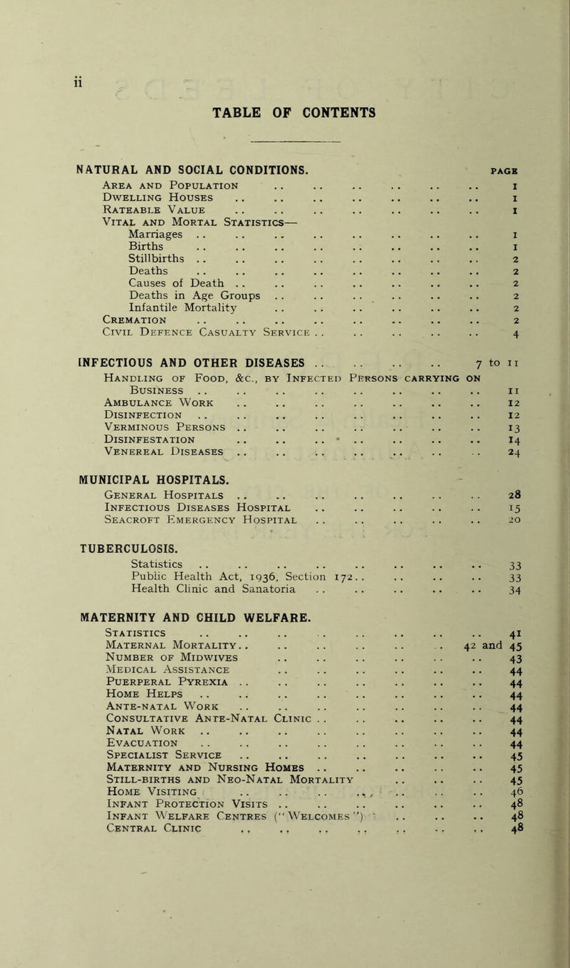 TABLE OF CONTENTS NATURAL AND SOCIAL CONDITIONS. Area and Population Dwelling Houses Rateable Value Vital and Mortal Statistics— Marriages Births Stillbirths Deaths Causes of Death .. Deaths in Age Groups Infantile Mortality Cremation Civil Defence Casualty Service PAGB I I I I 1 2 2 2 2 2 2 4 INFECTIOUS AND OTHER DISEASES. 7 Handling of Food, &c., by Infected Persons carrying on Business Ambulance Work Disinfection Verminous Persons Disinfestation .. .. .. • Venereal Diseases to ii 11 12 12 13 14 24 MUNICIPAL HOSPITALS. General Hospitals .. .. .. .. .. .. . . 28 Infectious Diseases Hospital .. .. .. .. .. 15 Seacroft Emergency Hospital .. .. .. .. .. 20 TUBERCULOSIS. Statistics .. .. .. .. .. .. .. .. 33 Public Health Act, 1936, Section 172.. .. .. .. 33 Health Clinic and Sanatoria . . .. .. .. .. 34 MATERNITY AND CHILD WELFARE. Statistics Maternal Mortality Number of Midwives Medical Assistance Puerperal Pyrexia Home Helps Ante-natal Work Consultative Ante-Natal Clinic . . Natal Work Evacuation Specialist Service Maternity and Nursing Homes .. Still-births and Neo-Natal Mortality Home Visiting Infant Protection Visits .. Infant Welfare Centres ( W'elcomf.s ”) Central Clinic 41 42 and 45 43 44 44 44 44 44 44 44 45 45 45 46 48 48 48