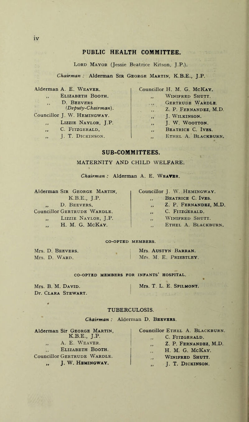 PUBLIC HEALTH COMMITTEE. Lord Mayor (Jessie Beatrice Kitson, J.P.). Chairman : Alderman Sir George Martin. K.B.E.. T.P. Alderman A. E. Weaver. ,, Elizabeth Booth. ,, D. Beevers (Deputy-Chairman). Councillor J. W. Hemingway. ,, Lizzie Naylor, J.P. ,, C. Fitzgerald. „ J. T. Dickinson. Councillor H. M. G. McKay. ,, Winifred Shutt. ,, Gertrude Wardle. ,, Z. P. Fernandez, M.D. ,, J. Wilkinson. ,, J. W. Wootton. ,, Beatrice C. Ives. ,, Ethel A. Blackburn. SUB-COMMITTEES. MATERNITY AND CHILD WELFARE. Chairman : Alderman A. E. Weaver. Alderman Sir George Martin, K.B.E., J.P. ,, D. Beevers. Councillor Gertrude Wardle. ,, Lizzie Naylor, J.P. „ H. M. G. McKay. co-opted Mrs. D. Beevers. Mrs. D. Ward. Councillor J. W. Hemingway. ,, Beatrice C. Ives. ,, Z. P. Fernandez, M.D. ,, C. Fitzgerald. ,, Winifred Shutt. ,, Ethel A. Blackburn. members. Mrs. Austyn Barran. Mrs. M. E. Priestley. co-opted members for infants’ hospital. Mrs. B. M. David. Mrs. T. L. E. Spilmont. Dr. Clara Stewart. TUBERCULOSIS. Chairman : Alderman D. Beevers. Alderman Sir George Martin, K.B.E., J.P. ,, A. E. Weaver. ,, Elizabeth Booth. Councillor Gertrude Wardle. „ J. W. Hemingway. Councillor Ethel A. Blackburn. ,, C. Fitzgerald. ,, Z. P. Fernandez, M.D. H. M. G. McKay. Winifred Shutt. „ J. T. Dickinson.