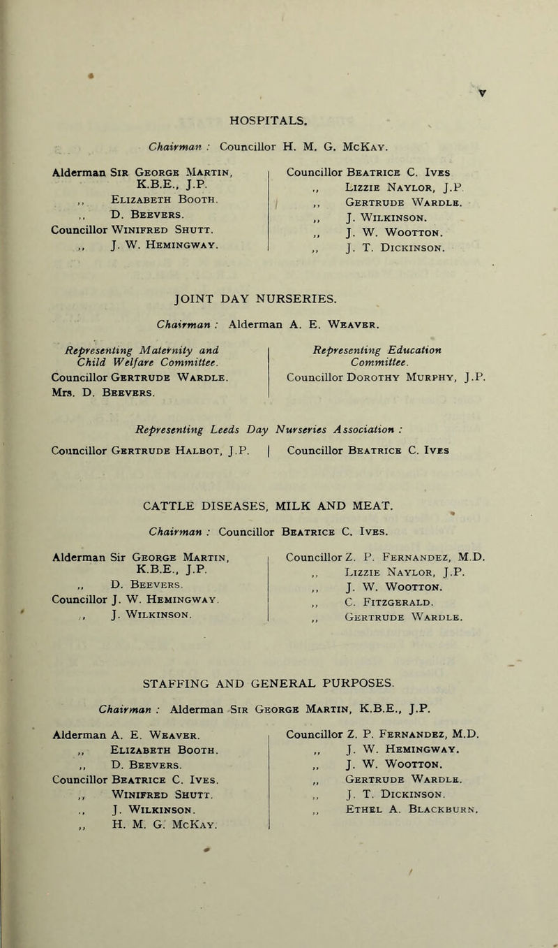 HOSPITALS. Chairman : Councillor H. M. G. McKay. Alderman Sir George Martin, K.B.E., J.P. ,, Elizabeth Booth. ,, D. Beevers. Councillor Winifred Shutt. ,, J. W. Hemingway. Councillor Beatrice C. Ives ,, Lizzie Naylor, J.P ,, Gertrude Wardle. ,, J. Wilkinson. „ J. W. Wootton. ,, J. T. Dickinson. JOINT DAY NURSERIES. Chairman : Alderman A. E. Weaver. Representing Maternity and Child Welfare Committee. Councillor Gertrude Wardle. Mrs. D. Beevers. Representing Education Committee. Councillor Dorothy Murphy, J.P. Representing Leeds Day Nurseries Association : Councillor Gertrude Halbot, J.P. | Councillor Beatrice C. Ives CATTLE DISEASES, MILK AND MEAT. Chairman : Councillor Beatrice C. Ives. Alderman Sir George Martin, K.B.E., J.P. ,, D. Beevers. Councillor J. W. Hemingway. J. Wilkinson. Councillor Z. P. Fernandez, M.D. ,, Lizzie Naylor, J.P. ,, J. W. Wootton. ,, C. Fitzgerald. ,, Gertrude Wardle. STAFFING AND GENERAL PURPOSES. Chairman : Alderman Sir George Martin, K.B.E., J.P. Alderman A. E. Weaver. „ Elizabeth Booth. ,, D. Beevers. Councillor Beatrice C. Ives. „ Winifred Shutt. J. Wilkinson. ,, H. M. G. McKay. Councillor Z. P. Fernandez, M.D. ,, J. W. Hemingway. ,, J. W. Wootton. „ Gertrude Wardle. ,, J. T. Dickinson. ,, Ethel A. Blackburn.