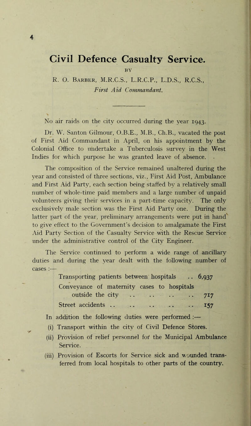 Civil Defence Casualty Service. BY R. O. Barber, M.R.C.S., L.R.C.P., L.D.S., R.C.S., First Aid Commandant. No air raids on the city occurred during the year 1943. Dr. W. Santon Gilmour, O.B.E., M.B., Ch.B., vacated the post of First Aid Commandant in April, on his appointment by the Colonial Office to undertake a Tuberculosis survey in the West Indies for which purpose he was granted leave of absence. . The composition of the Service remained unaltered during the year and consisted of three sections, viz., First Aid Post, Ambulance and First Aid Party, each section being staffed by a relatively small number of whole-time paid members and a large number of unpaid volunteers giving their services in a part-time capacity. The only exclusivelv male section was the First Aid Party one. During the latter part of the year, preliminary arrangements were put in hand' to give effect to the Government’s decision to amalgamate the First Aid Party Section of the Casualty Service with the Rescue Service under the administrative control of the City Engineer. The Service continued to perform a wide range of ancillary duties and during the year dealt with the following number of cases :— Transporting patients between hospitals .. 6,937 Conveyance of maternity cases to hospitals outside the city .. .. .. .. 717 Street accidents .. .. .. .. . .. 157 In addition the following duties were performed :— (i) Transport within the city of Civil Defence Stores. (ii) Provision of relief personnel for the Municipal Ambulance Service. (iii) Provision of Escorts for Service sick and wounded trans¬ ferred from local hospitals to other parts of the country.