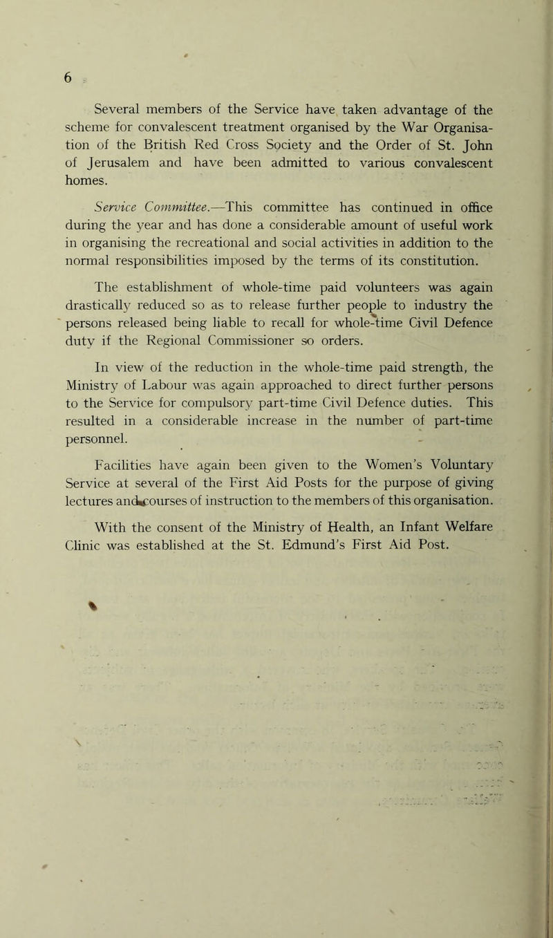 Several members of the Service have taken advantage of the scheme for convalescent treatment organised by the War Organisa¬ tion of the British Red Cross Society and the Order of St. John of Jerusalem and have been admitted to various convalescent homes. Service Committee.—This committee has continued in office during the year and has done a considerable amount of useful work in organising the recreational and social activities in addition to the normal responsibilities imposed by the terms of its constitution. The establishment of whole-time paid volunteers was again drastically reduced so as to release further people to industry the persons released being liable to recall for whole-time Civil Defence dutv if the Regional Commissioner so orders. In view of the reduction in the whole-time paid strength, the Ministry of Labour was again approached to direct further persons to the Service for compulsory part-time Civil Defence duties. This resulted in a considerable increase in the number of part-time personnel. Facilities have again been given to the Women’s Voluntary Service at several of the First Aid Posts for the purpose of giving lectures ancWrourses of instruction to the members of this organisation. With the consent of the Ministry of Health, an Infant Welfare Clinic was established at the St. Edmund’s First Aid Post.