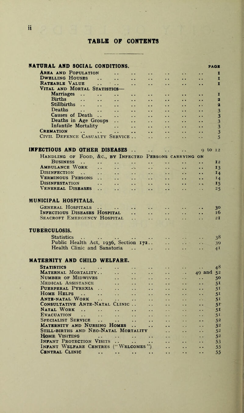 TABLE OF CONTENTS NATURAL AND SOCIAL CONDITIONS. Area and Population Dwelling Houses Rateable Value .. Vital and Mortal Statistics— Marriages .. Births Stillbirths Deaths Causes of Death Deaths in Age Groups Infantile Mortality Cremation Civil Defence Casualty Service PAGE I I I 1 2 2 3 3 3 3 3 5 INFECTIOUS AND OTHER DISEASES. 9 to Handling of Food, &c., by Infected Persons carrying on Business Ambulance Work Disinfection Verminous Persons .. Disinfestation Venereal Diseases .. 1 2 12 13 14 14 15 25 MUNICIPAL HOSPITALS. General Hospitals .. .. .. .. .. .. .. 30 Infectious Diseases Hospital .. .. .. .. .. 16 Seacroft Emergency Hospital .. .. .. .. .. 21 TUBERCULOSIS. Statistics . . .. .. .. .. .. . . . . 38 Public Health Act, 1936, Section 172.. .. .. .. 39 Health Clinic and Sanatoria .. .. .. .. .. 41 MATERNITY AND CHILD WELFARE. Statistics . Maternal Mortality.. Number of Midwives Medical Assistance Puerperal Pyrexia Home Helps Ante-natal Work Consultative Ante-Natal Clinic .. Natal Work Evacuation Specialist Service Maternity and Nursing Homes .. Still-births and Neo-Natal Mortality Home Visiting Infant Protection Visits .. Infant Welfare Centres (“Welcomes”) Central Clinic .. 48 49 and 52 50 51 5i 5i 5i 5r 51 51 52 52 52 52 53 55 55