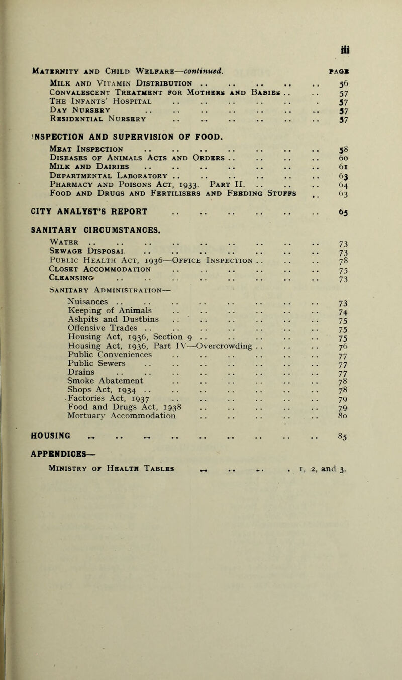 Maternity and Child Welfare—continued. Milk and Vitamin Distribution .. Convalescent Treatment for Mothers and Babies .. The Infants’ Hospital Day Nursery Residential Nursery inspection and supervision of food. Meat Inspection Diseases of Animals Acts and Orders Milk and Dairies Departmental Laboratory .. Pharmacy and Poisons Act, 1933. Part II. Food and Drugs and Fertilisers and Feeding Stuffs page 5(> 57 57 57 57 5» 60 61 63 64 f>3 CITY ANALYST’S REPORT . SANITARY CIRCUMSTANCES. Water Sewage Disposal Public Health Act, 1936—Office Inspection Closet Accommodation Cleansing Sanitary Administration— Nuisances .. Keeping of Animals Ashpits and Dustbins Offensive Trades .. Housing Act, 1936, Section 9 .. Housing Act, 1936, Part IV—Overcrowding Public Conveniences Public Sewers Drains Smoke Abatement Shops Act, 1934 ■ Factories Act, 1937 Food and Drugs Act, 1938 Mortuary Accommodation 65 73 73 78 75 73 73 74 75 75 75 7<> 77 77 77 78 78 79 79 80 HOUSING « .. .. ... .. .. 85 APPENDICES— Ministry of Health Tables 1, 2, and 3.
