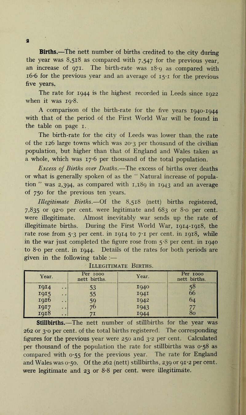 Births.—The nett number of births credited to the city during the year was 8,518 as compared with 7,547 for the previous year, an increase of 971. The birth-rate was 18-9 as compared with 16-6 for the previous year and an average of 15-1 for the previous five years. The rate for 1944 is the highest recorded in Leeds since 1922 when it was 19-8. A comparison of the birth-rate for the five years 1940-1944 with that of the period of the First World War will be found in the table on page 1. The birth-rate for the city of Leeds was lower than the rate of the 126 large towns which was 20-3 per thousand of the civilian population, but higher than that of England and Wales taken as a whole, which was 17-6 per thousand of the total population. Excess of Births over Deaths.—The excess of births over deaths or what is generally spoken of as the “ Natural increase of popula¬ tion ” was 2,394, as compared with 1,189 *n 1943 and an average of 750 for the previous ten years. Illegitimate Births.—Of the 8,518 (nett) births registered, 7,835 or 92-0 per cent, were legitimate and 683 or S-o per cent, were illegitimate. Almost inevitabty war sends up the rate of illegitimate births. During the First World War, 1914-1918, the rate rose from 5-3 per cent, in 1914 to 7-1 per cent, in 1918, while in the war just completed the figure rose from 5-8 per cent, in 1940 to 8-o per cent, in 1944. Details of the rates for both periods are given in the following table :— Illegitimate Births. i Year. Per 1000 nett births. Year. Per 1000 nett births. 1 1914 . . 53 I940 58 1915 . . 55 1941 66 1916 59 1942 64 1917 .. 76 1943 77 1918 7i 1944 80 Stillbirths.—The nett number of stillbirths for the year was 262 or 3-0 per cent, of the total births registered. The corresponding figures for the previous year were 250 and 3-2 per cent. Calculated per thousand of the population the rate for stillbirths was 0-58 as compared with 0-55 for the previous year. The rate for England and Wales was 0-50. Of the 262 (nett) stillbirths, 239 or 91-2 per cent, were legitimate and 23 or 8-8 per cent, were illegitimate.