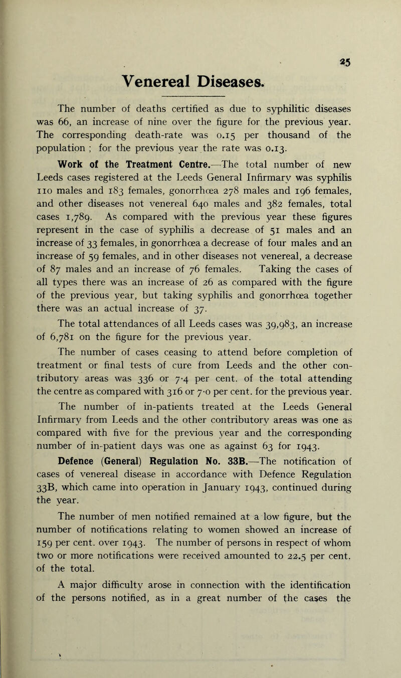 *5 Venereal Diseases. The number of deaths certified as due to syphilitic diseases was 66, an increase of nine over the figure for the previous year. The corresponding death-rate was 0.15 per thousand of the population ; for the previous year the rate was 0.13. Work of the Treatment Centre.—The total number of new Leeds cases registered at the Leeds General Infirmarv was syphilis no males and 183 females, gonorrhoea 278 males and 196 females, and other diseases not venereal 640 males and 382 females, total cases 1,789. As compared with the previous year these figures represent in the case of syphilis a decrease of 51 males and an increase of 33 females, in gonorrhoea a decrease of four males and an increase of 59 females, and in other diseases not venereal, a decrease of 87 males and an increase of 76 females. Taking the cases of all types there was an increase of 26 as compared with the figure of the previous year, but taking syphilis and gonorrhoea together there was an actual increase of 37. The total attendances of all Leeds cases was 39,983, an increase of 6,781 on the figure for the previous year. The number of cases ceasing to attend before completion of treatment or final tests of cure from Leeds and the other con¬ tributory areas was 336 or 7-4 per cent, of the total attending the centre as compared with 316 or 7-0 per cent, for the previous year. The number of in-patients treated at the Leeds General Infirmary from Leeds and the other contributory areas was one as compared with five for the previous year and the corresponding number of in-patient days was one as against 63 for 1943. Defence (General) Regulation No. 33B.—The notification of cases of venereal disease in accordance with Defence Regulation 33B, which came into operation in January 1943, continued during the year. The number of men notified remained at a low figure, but the number of notifications relating to women showed an increase of 159 per cent, over 1943. The number of persons in respect of whom two or more notifications were received amounted to 22.5 per cent, of the total. A major difficulty arose in connection with the identification of the persons notified, as in a great number of the cases the