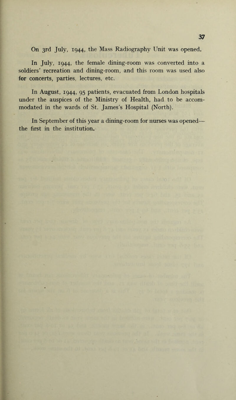 On 3rd July, 1944, the Mass Radiography Unit was opened. In July, 1944, the female dining-room was converted into a soldiers’ recreation and dining-room, and this room was used also for concerts, parties, lectures, etc. In August, 1944, 95 patients, evacuated from London hospitals under the auspices of the Ministry of Health, had to be accom¬ modated in the wards of St. James’s Hospital (North). In September of this year a dining-room for nurses was opened— the first in the institution.