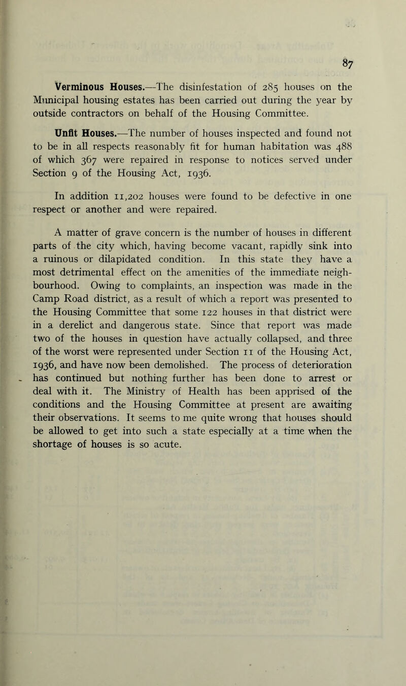 Verminous Houses.—The disinfestation of 285 houses on the Municipal housing estates has been carried out during the year by outside contractors on behalf of the Housing Committee. Unfit Houses.—The number of houses inspected and found not to be in all respects reasonably fit for human habitation was 488 of which 367 were repaired in response to notices served under Section 9 of the Housing Act, 1936. In addition 11,202 houses were found to be defective in one respect or another and were repaired. A matter of grave concern is the number of houses in different parts of the city which, having become vacant, rapidly sink into a ruinous or dilapidated condition. In this state they have a most detrimental effect on the amenities of the immediate neigh¬ bourhood. Owing to complaints, an inspection was made in the Camp Road district, as a result of which a report was presented to the Housing Committee that some 122 houses in that district were in a derelict and dangerous state. Since that report was made two of the houses in question have actually collapsed, and three of the worst were represented under Section n of the Housing Act, 1936, and have now been demolished. The process of deterioration has continued but nothing further has been done to arrest or deal with it. The Ministry of Health has been apprised of the conditions and the Housing Committee at present are awaiting their observations. It seems to me quite wrong that houses should be allowed to get into such a state especially at a time when the shortage of houses is so acute.