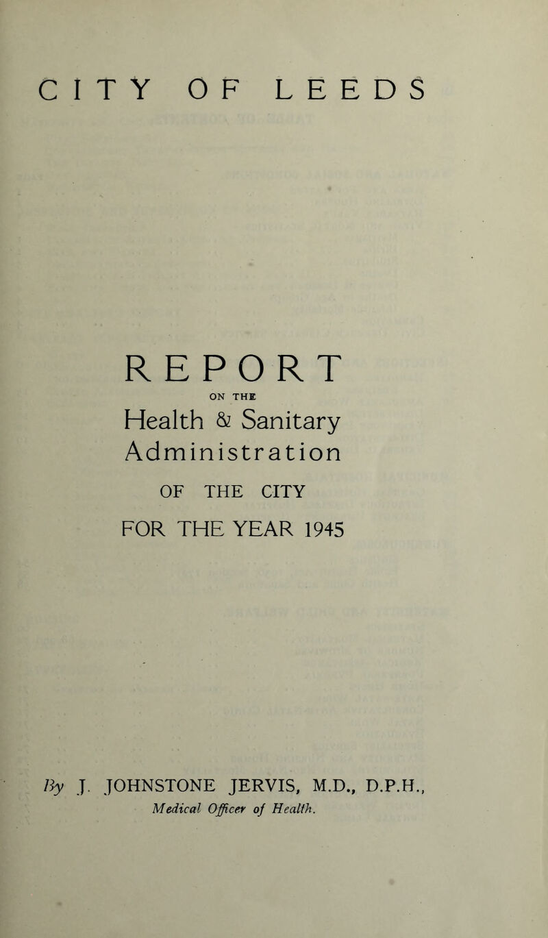 CITY OF LEEDS REPORT ON THE Health & Sanitary Administration OF THE CITY FOR THE YEAR 1945 By J. JOHNSTONE JERVIS, M.D., D.P.H., Medical Officer of Health.