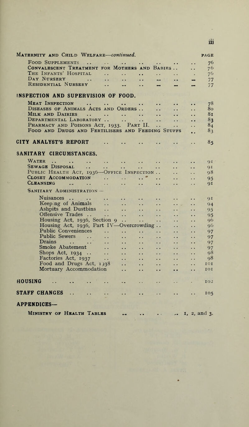 Maternity and Child Welfare—continued. Food Supplements Convalescent Treatment for Mothers and Babies .. The Infants’ Hospital Day Nursery .. .. .. .. Residential Nursery .. ... .. _ _ INSPECTION AND SUPERVISION OF FOOD. Meat Inspection Diseases of Animals Acts and Orders Milk and Dairies Departmental Laboratory .. Pharmacy and Poisons Act, 1933. Part II. Food and Drugs and Fertilisers and Feeding Stuffs CITY ANALYST’S REPORT . SANITARY CIRCUMSTANCES. Water Sewage Disposal Public Health Act, 1936—Office Inspection Closet Accommodation .. .. .. • Cleansing Sanitary Administration — Nuisances .. Keep.ng of Animals Ashpits and Dustbins Offensive Trades Housing Act, 1936, Section 9 .. Housing Act, 1936, Part IV—Overcrowding Public Conveniences Public Sewers Drains Smoke Abatement Shops Act, 1934 Factories Act, 1937 Food and Drugs Act, 1938 Mortuary Accommodation HOUSING . STAFF CHANGES . APPENDICES— 111 page 76 76 76 77 77 78 80 81 83 84 83 85 91 91 98 95 9i 9i 94 95 95 96 96 97 97 97 97 98 98 101 101 102 105