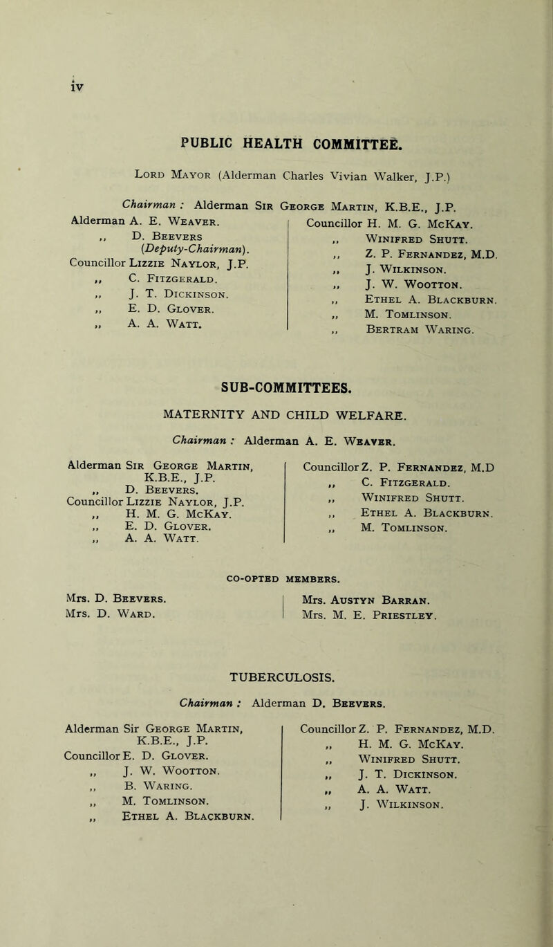 PUBLIC HEALTH COMMITTEE. Lord Mayor (Alderman Charles Vivian Walker, J.P.) Chairman : Alderman Sir George Martin. K.B.E Alderman A. E. Weaver. ,, D. Beevers (Deputy-Chairman). Councillor Lizzie Naylor, J.P. ,, C. Fitzgerald. ,, J. T. Dickinson. „ E. D. Glover. „ A. A. Watt. Councillor H. M. G. McKay. ,, Winifred Shutt. ,, Z. P. Fernandez, M.D. „ J. Wilkinson. ,, J. W. Wootton. ,, Ethel A. Blackburn. „ M. Tomlinson. ,, Bertram Waring. SUB-COMMITTEES. MATERNITY AND CHILD WELFARE. Chairman : Alderman A. E. Weaver. Alderman Sir George Martin, K.B.E., J.P. „ D. Beevers. Councillor Lizzie Naylor, J.P. „ H. M. G. McKay. „ E. D. Glover. ,, A. A. Watt. Councillor Z. P. Fernandez, M.D „ C. Fitzgerald. ,, Winifred Shutt. ,, Ethel A. Blackburn. „ M. Tomlinson. CO-OPTED MEMBERS. Mrs. D. Beevers. | Mrs. Austyn Barran. Mrs. D. Ward. i Mrs. M. E. Priestley. TUBERCULOSIS. Chairman : Alderman D. Beevers. Alderman Sir George Martin, K.B.E., J.P. Councillor E. D. Glover. „ J. W. Wootton. ,, B. Waring. „ M. Tomlinson. „ Ethel A. Blackburn. Councillor Z. P. Fernandez, M.D. „ H. M. G. McKay. „ Winifred Shutt. „ J. T. Dickinson. „ A. A. Watt. ,, J. Wilkinson.