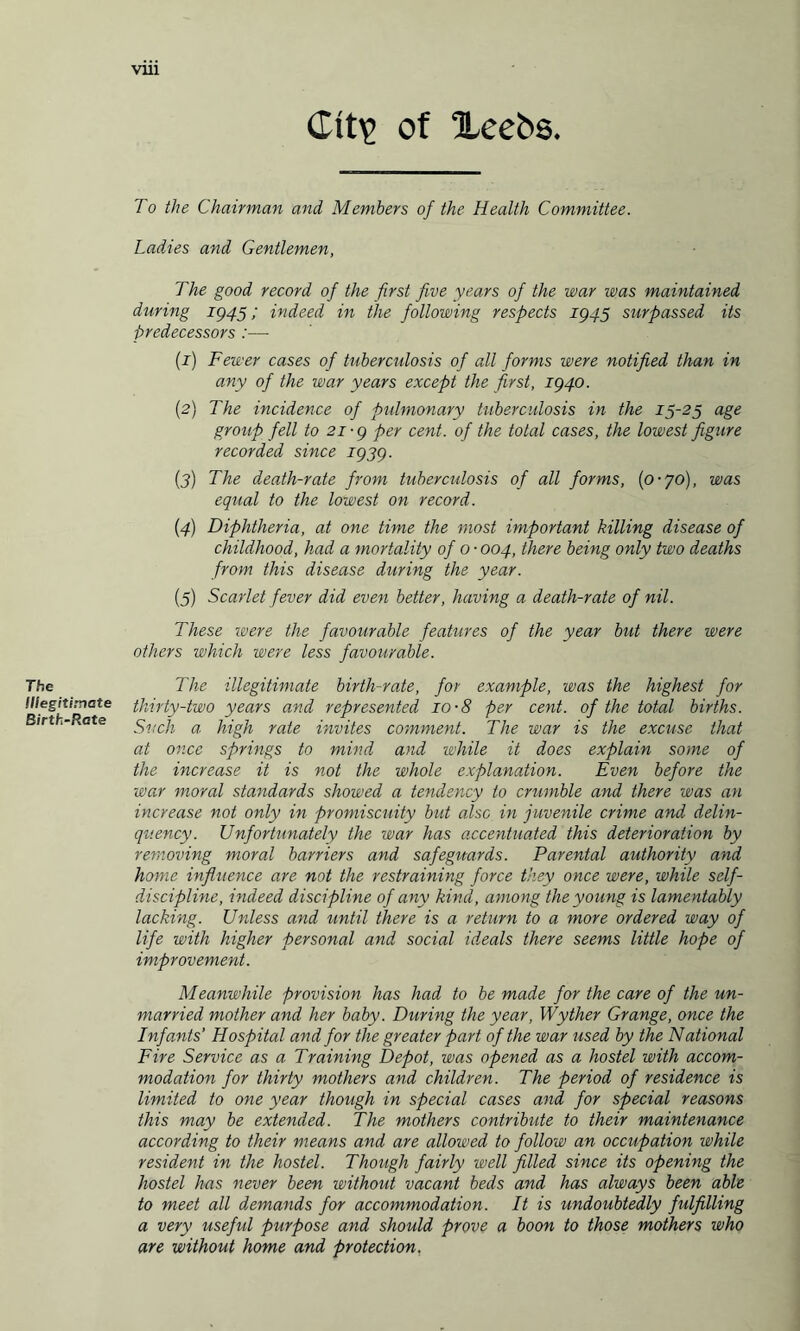 The Illegitimate Birth-Rate VU1 Cit\p of Xce5s. To the Chairman and Members of the Health Committee. Ladies and Gentlemen, The good record of the first five years of the war was maintained during 1945; indeed in the following respects 1945 surpassed its predecessors :—■ (1) Fewer cases of tuberculosis of all forms were notified than in any of the war years except the first, 1940. (2) The incidence of pulmonary tuberculosis in the 15-25 age group fell to 21-9 per cent, of the total cases, the lowest figure recorded since 1939. (3) The death-rate from tuberculosis of all forms, (0-70), was equal to the lowest on record. (4) Diphtheria, at one time the most important killing disease of childhood, had a mortality of 0 • 004, there being only two deaths from this disease during the year. (5) Scarlet fever did even better, having a death-rate of nil. These were the favourable features of the year but there were others which were less favourable. The illegitimate birth-rate, for example, was the highest for thirty-two years and represented 10-8 per cent, of the total births. Such a high rate invites comment. The war is the excuse that at once springs to mind and while it does explain some of the increase it is not the whole explanation. Even before the war moral standards showed a tendency to crumble and there was an increase not only in promiscuity but also in juvenile crime and delin¬ quency. Unfortunately the war has accentuo,ted this deterioration by removing moral barriers and safeguards. Parental authority and home influence are not the restraining force they once were, while self- discipline, indeed discipline of any kind, among the young is lamentably lacking. Unless and until there is a return to a more ordered way of life with higher personal and social ideals there seems little hope of improvement. Meanwhile provision has had to be made for the care of the un¬ married mother and her baby. During the year, Wyther Grange, once the Infants' Hospital and for the greater part of the war used by the National Fire Service as a Training Depot, was opened as a hostel with accom¬ modation for thirty mothers and children. The period of residence is limited to one year though in special cases and for special reasons this may be extended. The mothers contribute to their maintenance according to their means and are allowed to follow an occupation while resident in the hostel. Though fairly well filled since its opening the hostel has never been without vacant beds and has always been able to meet all demands for accommodation. It is undoubtedly fulfilling a very useful purpose and should prove a boon to those mothers who are without home and protection.