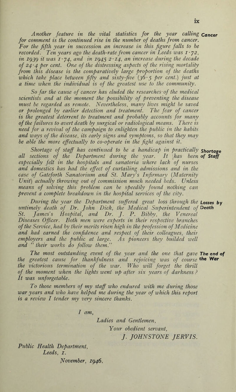 Another feature in the vital statistics for the year calling Cancer for comment is the continued rise in the number of deaths from cancer. For the fifth year in succession an increase in this figure falls to be recorded. Ten years ago the death-rate from cancer in Leeds was 1-72, in 1939 it was 1 ■ 74, and in 1945 2 ■ 14, an increase during the decade of 24-4 per cent. One of the distressing aspects of the rising mortality from this disease is the comparatively large proportion of the deaths which take place between fifty and sixty-five {36-3 per cent.) just at a time when the individual is of the greatest use to the community. So far the cause of cancer has eluded the researches of the medical scientists and at the moment the possibility of preventing the disease must be regarded as remote. Nevertheless, many lives might be saved or prolonged by earlier detection and treatment. The fear of cancer is the greatest deterrent to treatment and probably accounts for many of the failures to avert death by surgical or radiological means. There is need for a revival of the campaign to enlighten the public in the habits and ways of the disease, its early signs and symptoms, so that they may be able the more effectually to co-operate in the fight against it. Shortage of staff has continued to be a handicap in practically shortage all sections of the Department during the year. It has been of Staff especially felt in the hospitals and sanatoria where lack of nurses and domestics has had the effect of curtailing admissions and in the case of Gateforth Sanatorium and St. Mary’s Infirmary (Maternity Unit) actually throwing out of commission much needed beds. Unless means of solving this problem can be speedily found nothing can prevent a complete breakdown in the hospital services of the city. During the year the Department suffered great loss through the Losses by untimely death of Dr. John Dick, the Medical Superintendent of Oeath St. James’s Hospital, and Dr. J. P. Bibby, the Venereal Diseases Officer. Both men were experts in their respective branches of the Service, had by their merits risen high in the profession of Medicine and had earned the confidence and respect of their colleagues, theiy employers and the public at large. As pioneers they builded well and “ their works do follow them.” The most outstanding event of the year and the one that gave The end of the greatest cause for tliankfiilness and rejoicing was of course the War the victorious termination of the war. Who will forget the thrill of the moment when the lights went up after six years of darkness ? It was unforgetable. T0 those members of my staff who endured with me during those war years and who have helped me during the year of which this report is a review I tender my very sincere thanks. I am, Ladies and Gentlemen, Your obedient servant, J. JOHNSTONE JERVIS. Public Health Department, Leeds, 1. November, 1946,
