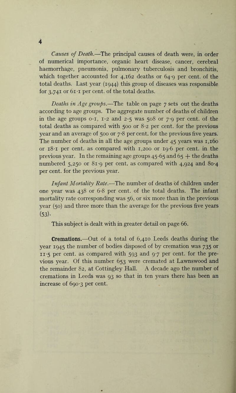 Causes of Death.—The principal causes of death were, in order of numerical importance, organic heart disease, cancer, cerebral haemorrhage, pneumonia, pulmonary tuberculosis and bronchitis, which together accounted for 4,162 deaths or 64-9 per cent, of the total deaths. Last year (1944) this group of diseases was responsible for 3,741 or 61-i per cent, of the total deaths. Deaths in Age groups.—The table on page 7 sets out the deaths according to age groups. The aggregate number of deaths of children in the age groups 0-1, 1-2 and 2-5 was 508 or 7-9 per cent, of the total deaths as compared with 500 or 8-2 per cent, for the previous year and an average of 500 or 7-8 per cent, for the previous five years. The number of deaths in all the age groups under 45 years was 1,160 or 18-1 per cent, as compared with 1,200 or 19-6 per cent, in the previous year. In the remaining age groups 45-65 and 65 + the deaths numbered 5,250 or 81-9 per cent, as compared with 4,924 and 80-4 per cent, for the previous year. Infant Mortality Rate.—The number of deaths of children under one year was 438 or 6-8 per cent, of the total deaths. The infant mortality rate corresponding was 56, or six more than in the previous year (50) and three more than the average for the previous five years (53)- This subject is dealt with in greater detail on page 66. Cremations.—Out of a total of 6,410 Leeds deaths during the year 1945 the number of bodies disposed of by cremation was 735 or 11-5 per cent, as compared with 593 and 97 per cent, for the pre¬ vious year. Of this number 653 were cremated at Lawnswood and the remainder 82, at Cottingley Hall. A decade ago the number of cremations in Leeds was 93 so that in ten years there has been an increase of 690-3 per cent.