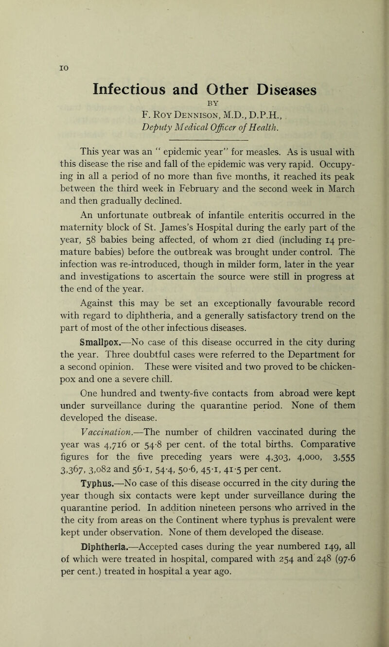 Infectious and Other Diseases BY F. Roy Dennison, M.D., D.P.H., Deputy Medical Officer of Health. This year was an “ epidemic year” for measles. As is usual with this disease the rise and fall of the epidemic was very rapid. Occupy¬ ing in all a period of no more than five months, it reached its peak between the third week in February and the second week in March and then gradually declined. An unfortunate outbreak of infantile enteritis occurred in the maternity block of St. James’s Hospital during the early part of the year, 58 babies being affected, of whom 21 died (including 14 pre¬ mature babies) before the outbreak was brought under control. The infection was re-introduced, though in milder form, later in the year and investigations to ascertain the source were still in progress at the end of the year. Against this may be set an exceptionally favourable record with regard to diphtheria, and a generally satisfactory trend on the part of most of the other infectious diseases. Smallpox.—No case of this disease occurred in the city during the year. Three doubtful cases were referred to the Department for a second opinion. These were visited and two proved to be chicken- pox and one a severe chill. One hundred and twenty-five contacts from abroad were kept under surveillance during the quarantine period. None of them developed the disease. Vaccination.—The number of children vaccinated during the year was 4,716 or 54-8 per cent, of the total births. Comparative figures for the five preceding years were 4,303, 4,000, 3,555 3,367, 3,082 and 56-1, 54-4, 50-6, 45-1, 41-5 per cent. Typhus.—No case of this disease occurred in the city during the year though six contacts were kept under surveillance during the quarantine period. In addition nineteen persons who arrived in the the city from areas on the Continent where typhus is prevalent were kept under observation. None of them developed the disease. Diphtheria.—Accepted cases during the year numbered 149, all of which were treated in hospital, compared with 254 and 248 (97-6 per cent.) treated in hospital a year ago.