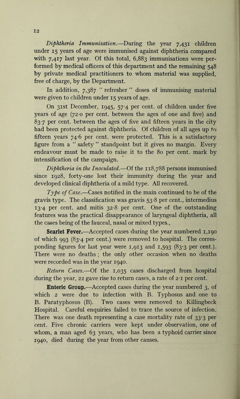 Diphtheria Immunisation.—During the year 7,431 children under 15 years of age were immunised against diphtheria compared with 7,417 last year. Of this total, 6,883 immunisations were per¬ formed by medical officers of this department and the remaining 548 by private medical practitioners to whom material was supplied, free of charge, by the Department. In addition, 7,387 “ refresher ” doses of immunising material were given to children under 15 years of age. On 31st December, 1945, 57-4 per cent, of children under five years of age (72-0 per cent, between the ages of one and five) and 837 per cent, between the ages of five and fifteen years in the city had been protected against diphtheria. Of children of all ages up to fifteen years 74-6 per cent, were protected. This is a satisfactory figure from a “ safety ” standpoint but it gives no margin. Every endeavour must be made to raise it to the 80 per cent, mark by intensification of the campaign. Diphtheria in the Inoculated.—Of the 118,788 persons immunised since 1928, forty-one lost their immunity during the year and developed clinical diphtheria of a mild type. All recovered. Type of Case.—Cases notified in the main continued to be of the gravis type. The classification was gravis 53-8 per cent., intermedius 13-4 per cent, and mitis 32-8 per cent. One of the outstanding features was the practical disappearance of laryngeal diphtheria, all the cases being of the fauceal, nasal or mixed types., Scarlet Fever.—Accepted cases during the year numbered 1,190 of which 993 (83-4 per cent.) were removed to hospital. The corres¬ ponding figures for last year were 1,913 and 1,593 (83-3 per cent.). There were no deaths ; the only other occasion when no deaths were recorded was in the year 1940. Return Cases.—Of the 1,035 cases discharged from hospital during the year, 22 gave rise to return cases, a rate of 2-1 per cent. Enteric Group.—Accepted cases during the year numbered 3, of which 2 were due to infection with B. Typhosus and one to B. Paratyphosus (B). Two cases were removed to Killingbeck Hospital. Careful enquiries failed to trace the source of infection. There was one death representing a case mortality rate of 33-3 per cent. Five chronic carriers were kept under observation, one of whom, a man aged 63 years, who has been a typhoid carrier since 1940, died during the year from other causes.