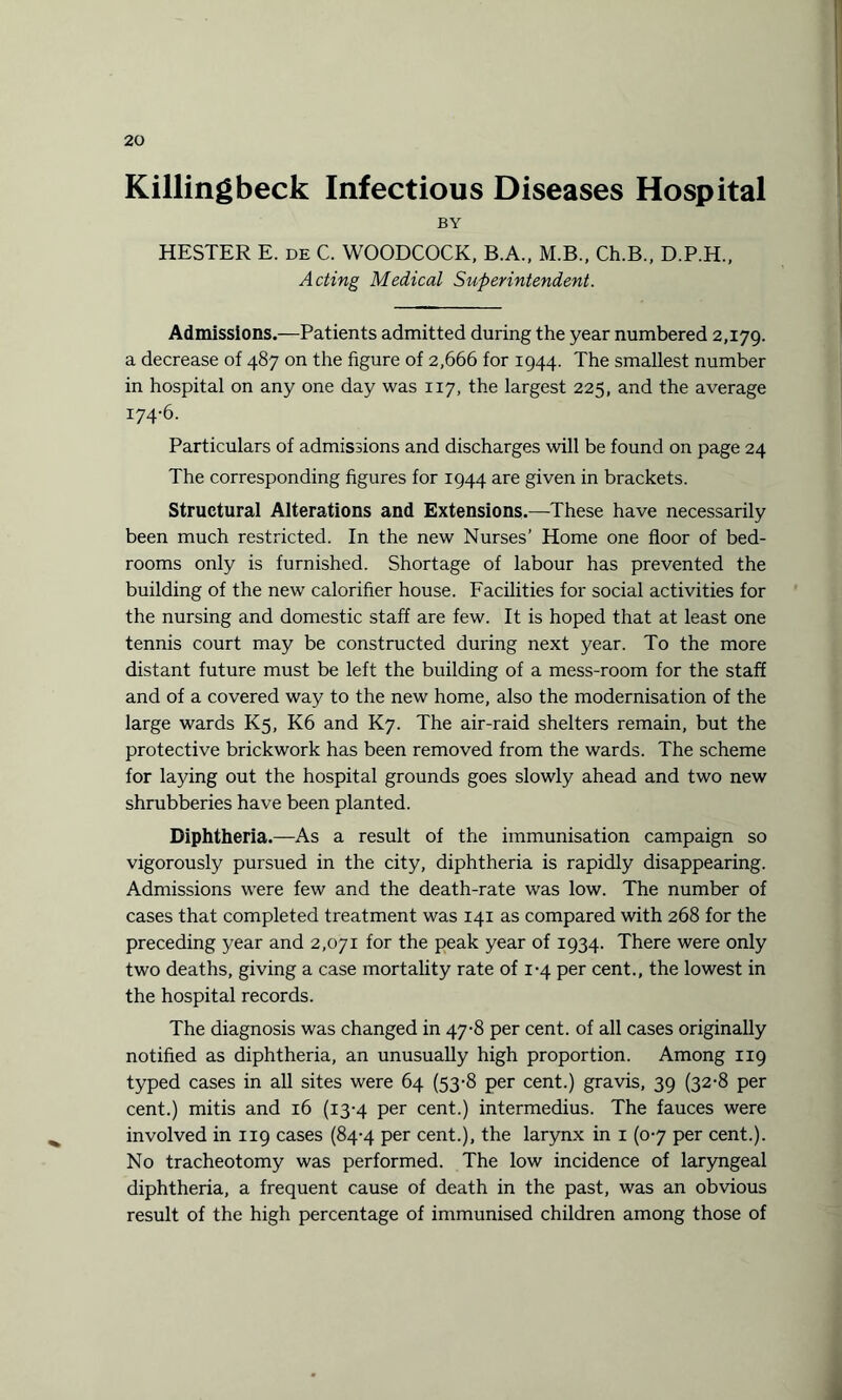 Killingbeck Infectious Diseases Hospital BY HESTER E. de C. WOODCOCK, B.A., M.B., Ch.B., D.P.H., Acting Medical Superintendent. Admissions.—Patients admitted during the year numbered 2,179. a decrease of 487 on the figure of 2,666 for 1944. The smallest number in hospital on any one day was 117, the largest 225, and the average 174-6. Particulars of admissions and discharges will be found on page 24 The corresponding figures for 1944 are given in brackets. Structural Alterations and Extensions.—These have necessarily been much restricted. In the new Nurses’ Home one floor of bed¬ rooms only is furnished. Shortage of labour has prevented the building of the new calorifier house. Facilities for social activities for the nursing and domestic staff are few. It is hoped that at least one tennis court may be constructed during next year. To the more distant future must be left the building of a mess-room for the staff and of a covered way to the new home, also the modernisation of the large wards K5, K6 and K7. The air-raid shelters remain, but the protective brickwork has been removed from the wards. The scheme for laying out the hospital grounds goes slowly ahead and two new shrubberies have been planted. Diphtheria.—As a result of the immunisation campaign so vigorously pursued in the city, diphtheria is rapidly disappearing. Admissions were few and the death-rate was low. The number of cases that completed treatment was 141 as compared with 268 for the preceding year and 2,071 for the peak year of 1934. There were only two deaths, giving a case mortality rate of 1-4 per cent., the lowest in the hospital records. The diagnosis was changed in 47-8 per cent, of all cases originally notified as diphtheria, an unusually high proportion. Among 119 typed cases in all sites were 64 (53-8 per cent.) gravis, 39 (32-8 per cent.) mitis and 16 (13-4 per cent.) intermedius. The fauces were involved in 119 cases (84-4 per cent.), the larynx in 1 (0-7 per cent.). No tracheotomy was performed. The low incidence of laryngeal diphtheria, a frequent cause of death in the past, was an obvious result of the high percentage of immunised children among those of