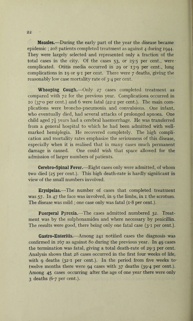 Measles.—During the early part of the year the disease became epidemic ; 208 patients completed treatment as against 4 during 1944. They were largely selected and represented only a fraction of the total cases in the city. Of the cases 53, or 25-5 per cent., were complicated. Otitis media occurred in 29 or 13-9 per cent., lung complications in 19 or 9-1 per cent. There were 7 deaths, giving the reasonably low case mortality rate of 3-4 per cent. Whooping Cough.—Only 27 cases completed treatment as compared with 72 for the previous year. Complications occurred in 10 (37-0 per cent.) and 6 were fatal (22-2 per cent.). The main com¬ plications were broncho-pneumonia and convulsions. One infant, who eventually died, had several attacks of prolonged apnoea. One child aged 7J years had a cerebral haemorrhage. He was transferred from a general hospital to which he had been admitted with well- marked hemiplegia. He recovered completely. The high compli¬ cation and mortality rates emphasize the seriousness of this disease, especially when it is realised that in many cases much permanent damage is caused. One could wish that space allowed for the admission of larger numbers of patients. Cerebro-Spinal Fever.—Eight cases only were admitted, of whom two died (25 per cent.). This high death-rate is hardly significant in view of the small numbers involved. Erysipelas.—The number of cases that completed treatment was 57. In 47 the face was involved, in 9 the limbs, in 1 the scrotum. The disease was mild ; one case only was fatal (i-8 per cent.). Puerperal Pyrexia.—The cases admitted numbered 32. Treat¬ ment was by the sulphonamides and where necessary by penicillin. The results were good, there being only one fatal case (3-1 per cent.). Gastro-Enteritis.—Among 241 notified cases the diagnosis was confirmed in 167 as against 80 during the previous year. In 49 cases the termination was fatal, giving a total death-rate of 29-3 per cent. Analysis shows that 28 cases occurred in the first four weeks of life, with 9 deaths (32-1 per cent.). In the period from five weeks to- twelve months there were 94 cases with 37 deaths (39-4 per cent.). Among 45 cases occurring after the age of one year there were only 3 deaths (67 per cent.).