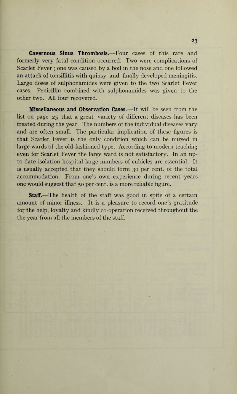 Cavernous Sinus Thrombosis.—Four cases of this rare and formerly very fatal condition occurred. Two were complications of Scarlet Fever ; one was caused by a boil in the nose and one followed an attack of tonsillitis with quinsy and finally developed meningitis. Large doses of sulphonamides were given to the two Scarlet Fever cases. Penicillin combined with sulphonamides was given to the other two. All four recovered. Miscellaneous and Observation Cases.—It will be seen from the list on page 25 that a great variety of different diseases has been treated during the year. The numbers of the individual diseases vary and are often small. The particular implication of these figures is that Scarlet Fever is the only condition which can be nursed in large wards of the old-fashioned type. According to modern teaching even for Scarlet Fever the large ward is not satisfactory. In an up- to-date isolation hospital large numbers of cubicles are essential. It is usually accepted that they should form 30 per cent, of the total accommodation. From one’s own experience during recent years one would suggest that 50 per cent, is a more reliable figure. Staff.—The health of the staff was good in spite of a certain amount of minor illness. It is a pleasure to record one’s gratitude for the help, loyalty and kindly co-operation received throughout the the year from all the members of the staff.