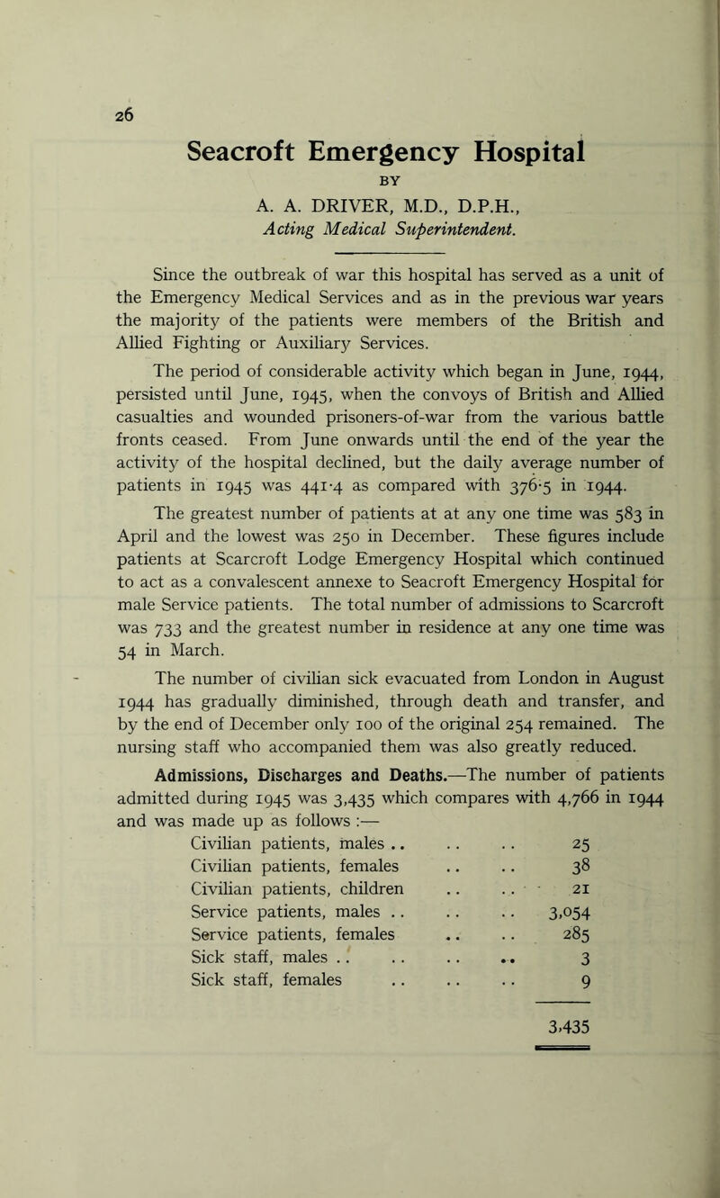 Seacroft Emergency Hospital BY A. A. DRIVER, M.D., D.P.H., Acting Medical Superintendent. Since the outbreak of war this hospital has served as a unit of the Emergency Medical Services and as in the previous war years the majority of the patients were members of the British and Allied Fighting or Auxiliary Services. The period of considerable activity which began in June, 1944, persisted until June, 1945, when the convoys of British and Allied casualties and wounded prisoners-of-war from the various battle fronts ceased. From June onwards until the end of the year the activity of the hospital declined, but the daily average number of patients in 1945 was 441-4 as compared with 376-5 in 1944. The greatest number of patients at at any one time was 583 in April and the lowest was 250 in December. These figures include patients at Scarcroft Lodge Emergency Hospital which continued to act as a convalescent annexe to Seacroft Emergency Hospital for male Service patients. The total number of admissions to Scarcroft was 733 and the greatest number in residence at any one time was 54 in March. The number of civilian sick evacuated from London in August 1944 has gradually diminished, through death and transfer, and by the end of December only 100 of the original 254 remained. The nursing staff who accompanied them was also greatly reduced. Admissions, Discharges and Deaths.—The number of patients admitted during 1945 was 3,435 which compares with 4,766 in 1944 and was made up as follows :— Civilian patients, males .. .. .. 25 Civilian patients, females .. .. 38 Civilian patients, children .. • 21 Service patients, males .. .. .. 3,054 Service patients, females .. .. 285 Sick staff, males . . . . .. .. 3 Sick staff, females .. .. .. 9 3,435