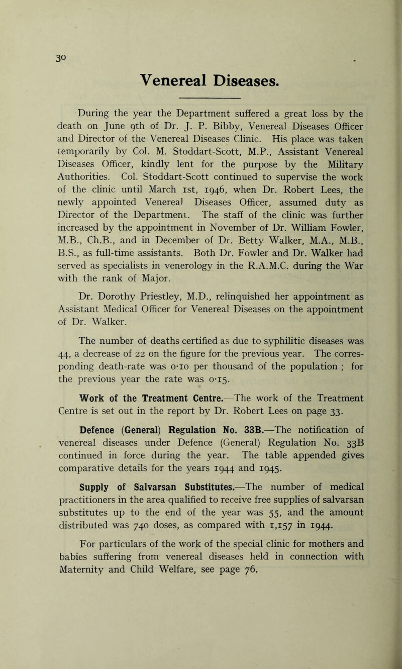 Venereal Diseases During the year the Department suffered a great loss by the death on June 9th of Dr. J. P. Bibby, Venereal Diseases Officer and Director of the Venereal Diseases Clinic. His place was taken temporarily by Col. M. Stoddart-Scott, M.P., Assistant Venereal Diseases Officer, kindly lent for the purpose by the Military Authorities. Col. Stoddart-Scott continued to supervise the work of the clinic until March ist, 1946, when Dr. Robert Lees, the newly appointed Venerea) Diseases Officer, assumed duty as Director of the Department. The staff of the clinic was further increased by the appointment in November of Dr. William Fowler, M.B., Ch.B., and in December of Dr. Betty Walker, M.A., M.B., B.S., as full-time assistants. Both Dr. Fowler and Dr. Walker had served as specialists in venerology in the R.A.M.C. during the War with the rank of Major. Dr. Dorothy Priestley, M.D., relinquished her appointment as Assistant Medical Officer for Venereal Diseases on the appointment of Dr. Walker. The number of deaths certified as due to syphilitic diseases was 44, a decrease of 22 on the figure for the previous year. The corres¬ ponding death-rate was o-io per thousand of the population ; for the previous year the rate was 0-15. Work of the Treatment Centre.—The work of the Treatment Centre is set out in the report by Dr. Robert Lees on page 33. Defence (General) Regulation No. 33B.—The notification of venereal diseases under Defence (General) Regulation No. 33B continued in force during the year. The table appended gives comparative details for the years 1944 and 1945. Supply of Salvarsan Substitutes.—The number of medical practitioners in the area qualified to receive free supplies of salvarsan substitutes up to the end of the year was 55, and the amount distributed was 740 doses, as compared with 1,157 *n I944- For particulars of the work of the special clinic for mothers and babies suffering from venereal diseases held in connection with Maternity and Child Welfare, see page 76.