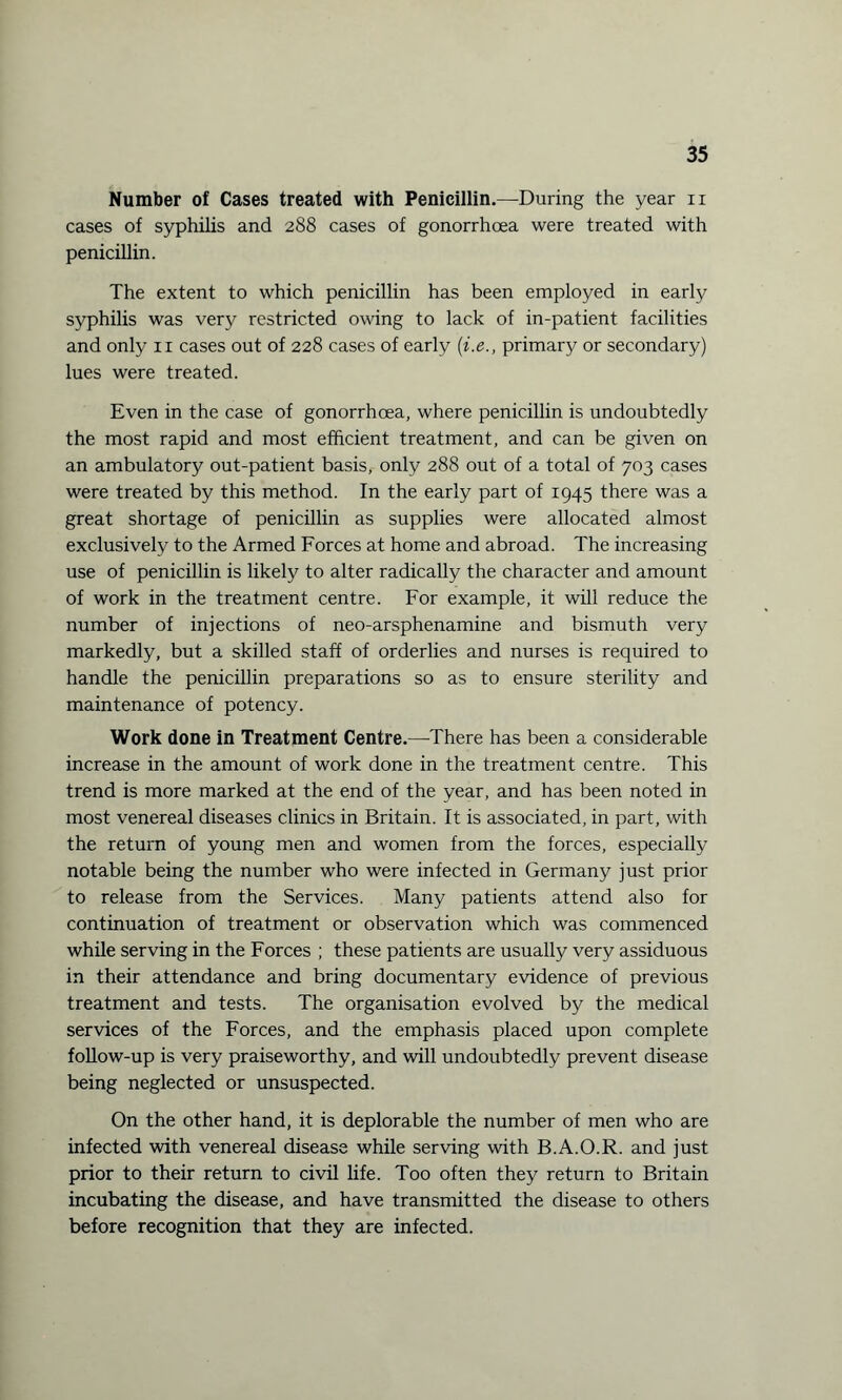 Number of Cases treated with Penicillin.—During the year n cases of syphilis and 288 cases of gonorrhoea were treated with penicillin. The extent to which penicillin has been employed in early syphilis was very restricted owing to lack of in-patient facilities and only 11 cases out of 228 cases of early (i.e., primary or secondary) lues were treated. Even in the case of gonorrhoea, where penicillin is undoubtedly the most rapid and most efficient treatment, and can be given on an ambulatory out-patient basis, only 288 out of a total of 703 cases were treated by this method. In the early part of 1945 there was a great shortage of penicillin as supplies were allocated almost exclusively to the Armed Forces at home and abroad. The increasing use of penicillin is likely to alter radically the character and amount of work in the treatment centre. For example, it will reduce the number of injections of neo-arsphenamine and bismuth very markedly, but a skilled staff of orderlies and nurses is required to handle the penicillin preparations so as to ensure sterility and maintenance of potency. Work done in Treatment Centre.—There has been a considerable increase in the amount of work done in the treatment centre. This trend is more marked at the end of the year, and has been noted in most venereal diseases clinics in Britain. It is associated, in part, with the return of young men and women from the forces, especially notable being the number who were infected in Germany just prior to release from the Services. Many patients attend also for continuation of treatment or observation which was commenced while serving in the Forces ; these patients are usually very assiduous in their attendance and bring documentary evidence of previous treatment and tests. The organisation evolved by the medical services of the Forces, and the emphasis placed upon complete follow-up is very praiseworthy, and will undoubtedly prevent disease being neglected or unsuspected. On the other hand, it is deplorable the number of men who are infected with venereal disease while serving with B.A.O.R. and just prior to their return to civil life. Too often they return to Britain incubating the disease, and have transmitted the disease to others before recognition that they are infected.