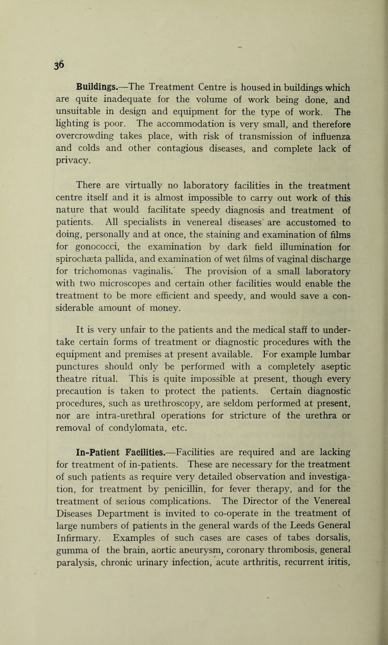 Buildings.—The Treatment Centre is housed in buildings which are quite inadequate for the volume of work being done, and unsuitable in design and equipment for the type of work. The lighting is poor. The accommodation is very small, and therefore overcrowding takes place, with risk of transmission of influenza and colds and other contagious diseases, and complete lack of privacy. There are virtually no laboratory facilities in the treatment centre itself and it is almost impossible to carry out work of this nature that would facilitate speedy diagnosis and treatment of patients. All specialists in venereal diseases are accustomed to doing, personally and at once, the staining and examination of films for gonococci, the examination by dark field illumination for spirochaeta pallida, and examination of wet films of vaginal discharge for trichomonas vaginalis.’ The provision of a small laboratory with two microscopes and certain other facilities would enable the treatment to be more efficient and speedy, and would save a con¬ siderable amount of money. It is very unfair to the patients and the medical staff to under¬ take certain forms of treatment or diagnostic procedures with the equipment and premises at present available. For example lumbar punctures should only be performed with a completely aseptic theatre ritual. This is quite impossible at present, though every precaution is taken to protect the patients. Certain diagnostic procedures, such as urethroscopy, are seldom performed at present, nor are intra-urethral operations for stricture of the urethra or removal of condylomata, etc. In-Patient Facilities.—Facilities are required and are lacking for treatment of in-patients. These are necessary for the treatment of such patients as require very detailed observation and investiga¬ tion, for treatment by penicillin, for fever therapy, and for the treatment of seiious complications. The Director of the Venereal Diseases Department is invited to co-operate in the treatment of large numbers of patients in the general wards of the Leeds General Infirmary. Examples of such cases are cases of tabes dorsalis, gumma of the brain, aortic aneurysm, coronary thrombosis, general paralysis, chronic urinary infection, acute arthritis, recurrent iritis,