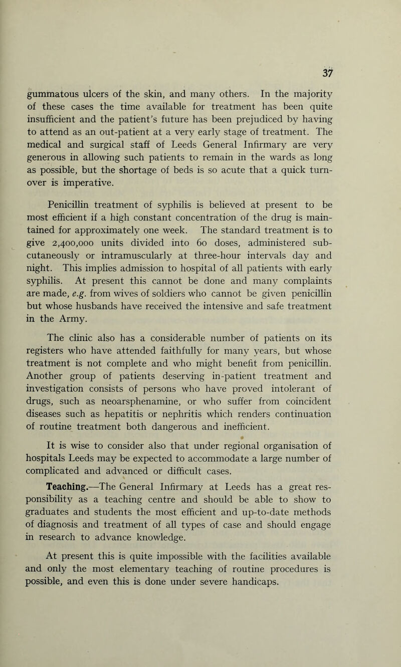 gummatous ulcers of the skin, and many others. In the majority of these cases the time available for treatment has been quite insufficient and the patient’s future has been prejudiced by having to attend as an out-patient at a very early stage of treatment. The medical and surgical staff of Leeds General Infirmary are very generous in allowing such patients to remain in the wards as long as possible, but the shortage of beds is so acute that a quick turn¬ over is imperative. Penicillin treatment of syphilis is believed at present to be most efficient if a high constant concentration of the drug is main¬ tained for approximately one week. The standard treatment is to give 2,400,000 units divided into 60 doses, administered sub¬ cutaneously or intramuscularly at three-hour intervals day and night. This implies admission to hospital of all patients with early syphilis. At present this cannot be done and many complaints are made, e.g. from wives of soldiers who cannot be given penicillin but whose husbands have received the intensive and safe treatment in the Army. The clinic also has a considerable number of patients on its registers who have attended faithfully for many years, but whose treatment is not complete and who might benefit from penicillin. Another group of patients deserving in-patient treatment and investigation consists of persons who have proved intolerant of drugs, such as neoarsphenamine, or who suffer from coincident diseases such as hepatitis or nephritis which renders continuation of routine treatment both dangerous and inefficient. It is wise to consider also that under regional organisation of hospitals Leeds may be expected to accommodate a large number of complicated and advanced or difficult cases. Teaching.—The General Infirmary at Leeds has a great res¬ ponsibility as a teaching centre and should be able to show to graduates and students the most efficient and up-to-date methods of diagnosis and treatment of all types of case and should engage in research to advance knowledge. At present this is quite impossible with the facilities available and only the most elementary teaching of routine procedures is possible, and even this is done under severe handicaps.