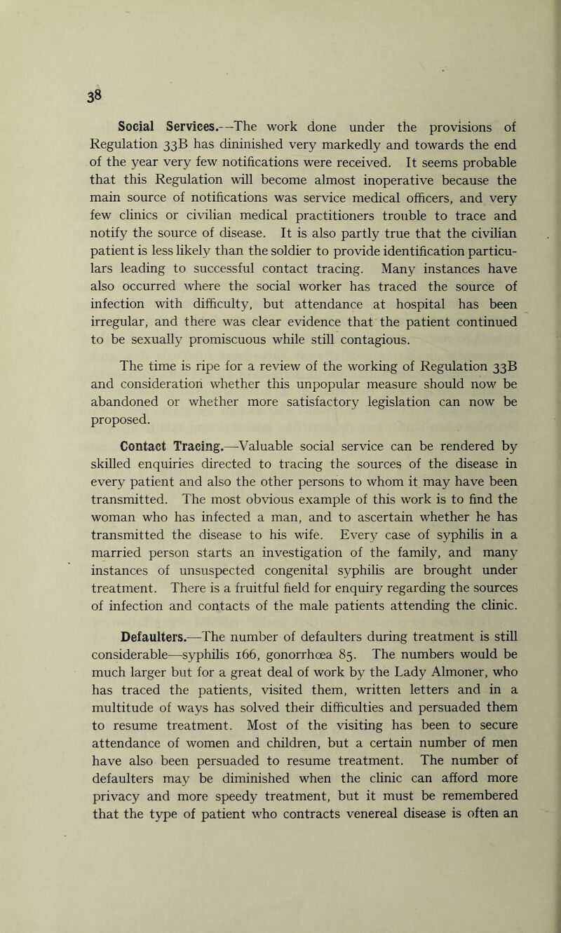 Social Services.—The work done under the provisions of Regulation 33B has dininished very markedly and towards the end of the year very few notifications were received. It seems probable that this Regulation will become almost inoperative because the main source of notifications was service medical officers, and very few clinics or civilian medical practitioners trouble to trace and notify the source of disease. It is also partly true that the civilian patient is less likely than the soldier to provide identification particu¬ lars leading to successful contact tracing. Many instances have also occurred where the social worker has traced the source of infection with difficulty, but attendance at hospital has been irregular, and there was clear evidence that the patient continued to be sexually promiscuous while still contagious. The time is ripe for a review of the working of Regulation 33B and consideration whether this unpopular measure should now be abandoned or whether more satisfactory legislation can now be proposed. Contact Tracing.—Valuable social service can be rendered by skilled enquiries directed to tracing the sources of the disease in every patient and also the other persons to whom it may have been transmitted. The most obvious example of this work is to find the woman who has infected a man, and to ascertain whether he has transmitted the disease to his wife. Every case of syphilis in a married person starts an investigation of the family, and many instances of unsuspected congenital syphilis are brought under treatment. There is a fruitful field for enquiry regarding the sources of infection and contacts of the male patients attending the clinic. Defaulters.—The number of defaulters during treatment is still considerable—syphilis 166, gonorrhoea 85. The numbers would be much larger but for a great deal of work by the Lady Almoner, who has traced the patients, visited them, written letters and in a multitude of ways has solved their difficulties and persuaded them to resume treatment. Most of the visiting has been to secure attendance of women and children, but a certain number of men have also been persuaded to resume treatment. The number of defaulters may be diminished when the clinic can afford more privacy and more speedy treatment, but it must be remembered that the type of patient who contracts venereal disease is often an