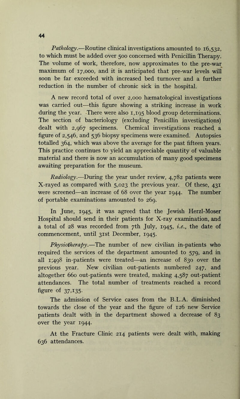 Pathology.—Routine clinical investigations amounted to 16,532, to which must be added over 500 concerned with Penicillin Therapy. The volume of work, therefore, now approximates to the pre-war maximum of 17,000, and it is anticipated that pre-war levels will soon be far exceeded with increased bed turnover and a further reduction in the number of chronic sick in the hospital. A new record total of over 2,000 haematological investigations was carried out—this figure showing a striking increase in work during the year. There were also 1,195 blood group determinations. The section of bacteriology (excluding Penicillin investigations) dealt with 2,967 specimens. Chemical investigations reached a figure of 2,546, and 536 biopsy specimens were examined. Autopsies totalled 364, which was above the average for the past fifteen years. This practice continues to yield an appreciable quantity of valuable material and there is now an accumulation of many good specimens awaiting preparation for the museum. Radiology.—During the year under review, 4,782 patients were X-rayed as compared with 5,023 the previous year. Of these, 431 were screened—an increase of 68 over the year 1944. The number of portable examinations amounted to 269. In June, 1945, it was agreed that the Jewish Herzl-Moser Hospital should send in their patients for X-ray examination, and a total of 28 was recorded from 7th July, 1945, i.e., the date of commencement, until 31st December, 1945. Physiotherapy.—The number of new civilian in-patients who required the services of the department amounted to 579, and in all 1/498 in-patients were treated—an increase of 830 over the previous year. New civilian out-patients numbered 247, and altogether 660 out-patients were treated, making 4,587 out-patient attendances. The total number of treatments reached a record figure of 37,135. The admission of Service cases from the B.L.A. diminished towards the close of the year and the figure of 126 new Service patients dealt with in the department showed a decrease of 83 over the year 1944. At the Fracture Clinic 214 patients were dealt with, making 636 attendances.