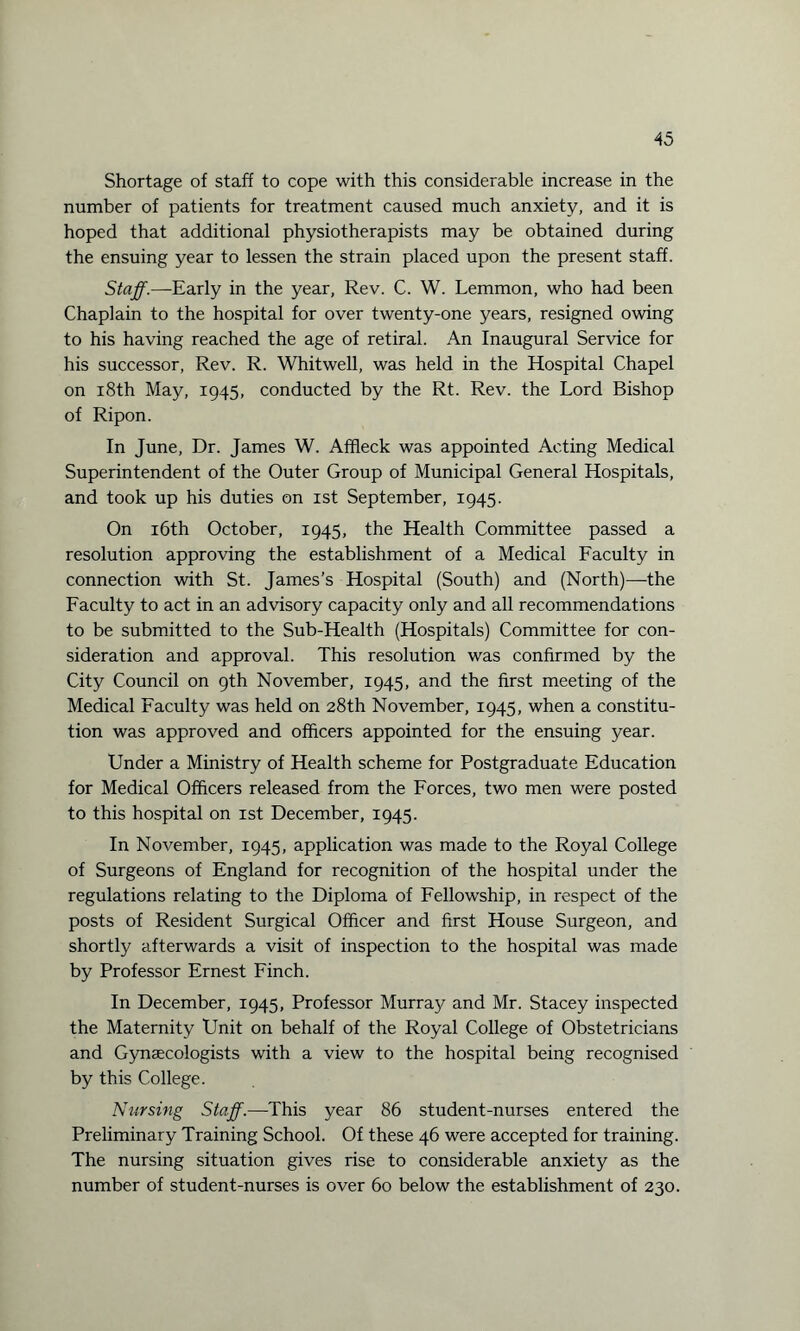 Shortage of staff to cope with this considerable increase in the number of patients for treatment caused much anxiety, and it is hoped that additional physiotherapists may be obtained during the ensuing year to lessen the strain placed upon the present staff. Staff.—Early in the year, Rev. C. W. Lemmon, who had been Chaplain to the hospital for over twenty-one years, resigned owing to his having reached the age of retiral. An Inaugural Service for his successor, Rev. R. Whitwell, was held in the Hospital Chapel on 18th May, 1945, conducted by the Rt. Rev. the Lord Bishop of Ripon. In June, Dr. James W. Affleck was appointed Acting Medical Superintendent of the Outer Group of Municipal General Hospitals, and took up his duties on 1st September, 1945. On 16th October, 1945, the Health Committee passed a resolution approving the establishment of a Medical Faculty in connection with St. James’s Hospital (South) and (North)—the Faculty to act in an advisory capacity only and all recommendations to be submitted to the Sub-Health (Hospitals) Committee for con¬ sideration and approval. This resolution was confirmed by the City Council on 9th November, 1945, and the first meeting of the Medical Faculty was held on 28th November, 1945, when a constitu¬ tion was approved and officers appointed for the ensuing year. Under a Ministry of Health scheme for Postgraduate Education for Medical Officers released from the Forces, two men were posted to this hospital on 1st December, 1945. In November, 1945, application was made to the Royal College of Surgeons of England for recognition of the hospital under the regulations relating to the Diploma of Fellowship, in respect of the posts of Resident Surgical Officer and first House Surgeon, and shortly afterwards a visit of inspection to the hospital was made by Professor Ernest Finch. In December, 1945, Professor Murray and Mr. Stacey inspected the Maternity Unit on behalf of the Royal College of Obstetricians and Gynaecologists with a view to the hospital being recognised by this College. Nursing Staff.—This year 86 student-nurses entered the Preliminary Training School. Of these 46 were accepted for training. The nursing situation gives rise to considerable anxiety as the number of student-nurses is over 60 below the establishment of 230.